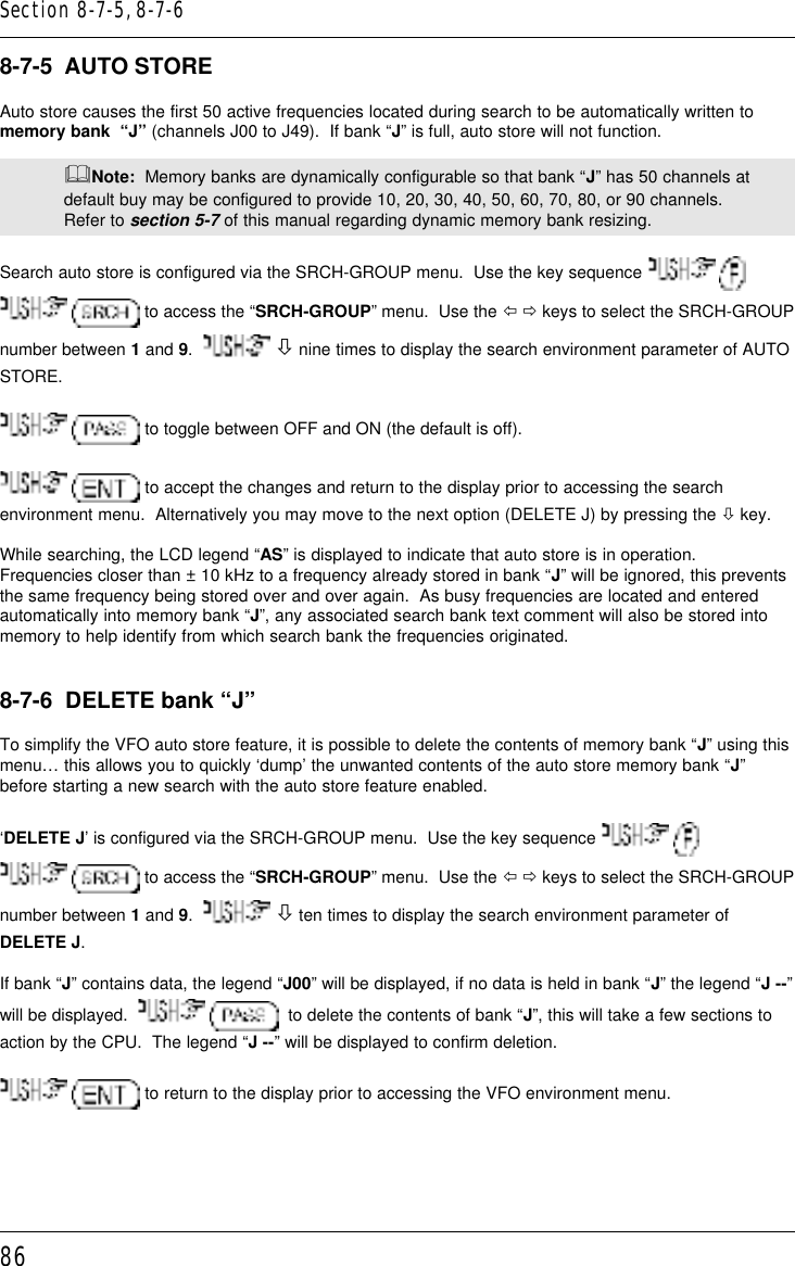 868-7-5  AUTO STOREAuto store causes the first 50 active frequencies located during search to be automatically written tomemory bank  “J” (channels J00 to J49).  If bank “J” is full, auto store will not function.&amp;Note:  Memory banks are dynamically configurable so that bank “J” has 50 channels atdefault buy may be configured to provide 10, 20, 30, 40, 50, 60, 70, 80, or 90 channels.Refer to section 5-7 of this manual regarding dynamic memory bank resizing.Search auto store is configured via the SRCH-GROUP menu.  Use the key sequence     to access the “SRCH-GROUP” menu.  Use the ï ð keys to select the SRCH-GROUPnumber between 1 and 9.    ò nine times to display the search environment parameter of AUTOSTORE.  to toggle between OFF and ON (the default is off).  to accept the changes and return to the display prior to accessing the searchenvironment menu.  Alternatively you may move to the next option (DELETE J) by pressing the ò key.While searching, the LCD legend “AS” is displayed to indicate that auto store is in operation.Frequencies closer than ± 10 kHz to a frequency already stored in bank “J” will be ignored, this preventsthe same frequency being stored over and over again.  As busy frequencies are located and enteredautomatically into memory bank “J”, any associated search bank text comment will also be stored intomemory to help identify from which search bank the frequencies originated.8-7-6  DELETE bank “J”To simplify the VFO auto store feature, it is possible to delete the contents of memory bank “J” using thismenu… this allows you to quickly ‘dump’ the unwanted contents of the auto store memory bank “J”before starting a new search with the auto store feature enabled.‘DELETE J’ is configured via the SRCH-GROUP menu.  Use the key sequence     to access the “SRCH-GROUP” menu.  Use the ï ð keys to select the SRCH-GROUPnumber between 1 and 9.    ò ten times to display the search environment parameter ofDELETE J.If bank “J” contains data, the legend “J00” will be displayed, if no data is held in bank “J” the legend “J --”will be displayed.      to delete the contents of bank “J”, this will take a few sections toaction by the CPU.  The legend “J --” will be displayed to confirm deletion.  to return to the display prior to accessing the VFO environment menu.Section 8-7-5, 8-7-6