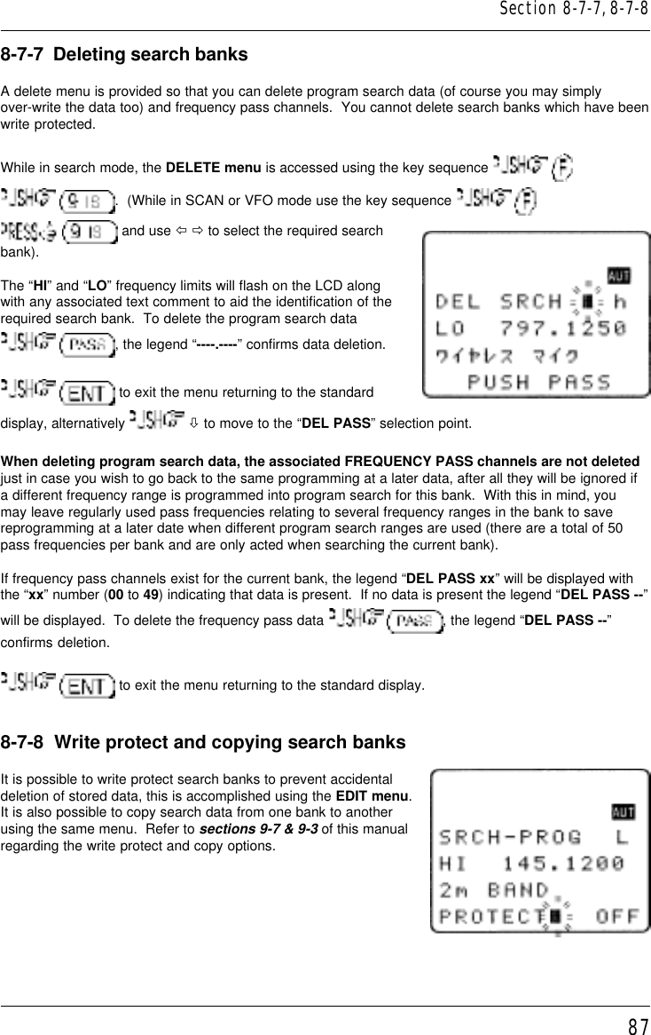 878-7-7  Deleting search banksA delete menu is provided so that you can delete program search data (of course you may simplyover-write the data too) and frequency pass channels.  You cannot delete search banks which have beenwrite protected.While in search mode, the DELETE menu is accessed using the key sequence    .  (While in SCAN or VFO mode use the key sequence     and use ï ð to select the required searchbank).The “HI” and “LO” frequency limits will flash on the LCD alongwith any associated text comment to aid the identification of therequired search bank.  To delete the program search data , the legend “----.----” confirms data deletion.  to exit the menu returning to the standarddisplay, alternatively   ò to move to the “DEL PASS” selection point.When deleting program search data, the associated FREQUENCY PASS channels are not deletedjust in case you wish to go back to the same programming at a later data, after all they will be ignored ifa different frequency range is programmed into program search for this bank.  With this in mind, youmay leave regularly used pass frequencies relating to several frequency ranges in the bank to savereprogramming at a later date when different program search ranges are used (there are a total of 50pass frequencies per bank and are only acted when searching the current bank).If frequency pass channels exist for the current bank, the legend “DEL PASS xx” will be displayed withthe “xx” number (00 to 49) indicating that data is present.  If no data is present the legend “DEL PASS --”will be displayed.  To delete the frequency pass data   , the legend “DEL PASS --”confirms deletion.  to exit the menu returning to the standard display.8-7-8  Write protect and copying search banksIt is possible to write protect search banks to prevent accidentaldeletion of stored data, this is accomplished using the EDIT menu.It is also possible to copy search data from one bank to anotherusing the same menu.  Refer to sections 9-7 &amp; 9-3 of this manualregarding the write protect and copy options.Section 8-7-7, 8-7-8