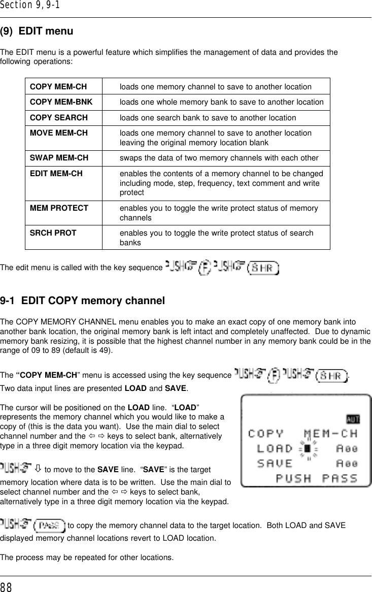 88(9)  EDIT menuThe EDIT menu is a powerful feature which simplifies the management of data and provides thefollowing operations:COPY MEM-CH loads one memory channel to save to another locationCOPY MEM-BNK loads one whole memory bank to save to another locationCOPY SEARCH loads one search bank to save to another locationMOVE MEM-CH loads one memory channel to save to another locationleaving the original memory location blankSWAP MEM-CH swaps the data of two memory channels with each otherEDIT MEM-CH enables the contents of a memory channel to be changedincluding mode, step, frequency, text comment and writeprotectMEM PROTECT enables you to toggle the write protect status of memorychannelsSRCH PROT enables you to toggle the write protect status of searchbanksThe edit menu is called with the key sequence       9-1  EDIT COPY memory channelThe COPY MEMORY CHANNEL menu enables you to make an exact copy of one memory bank intoanother bank location, the original memory bank is left intact and completely unaffected.  Due to dynamicmemory bank resizing, it is possible that the highest channel number in any memory bank could be in therange of 09 to 89 (default is 49).The “COPY MEM-CH” menu is accessed using the key sequence        .Two data input lines are presented LOAD and SAVE.The cursor will be positioned on the LOAD line.  “LOAD”represents the memory channel which you would like to make acopy of (this is the data you want).  Use the main dial to selectchannel number and the ï ð keys to select bank, alternativelytype in a three digit memory location via the keypad. ò to move to the SAVE line.  “SAVE” is the targetmemory location where data is to be written.  Use the main dial toselect channel number and the ï ð keys to select bank,alternatively type in a three digit memory location via the keypad.  to copy the memory channel data to the target location.  Both LOAD and SAVEdisplayed memory channel locations revert to LOAD location.The process may be repeated for other locations.Section 9, 9-1