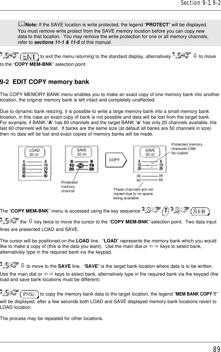 89&amp;Note: If the SAVE location is write protected, the legend “PROTECT” will be displayed.You must remove write protect from the SAVE memory location before you can copy newdata to that location.  You may remove the write protection for one or all memory channels,refer to sections 11-1 &amp; 11-5 of this manual.  to exit the menu returning to the standard display, alternatively   ò to moveto the “COPY MEM-BNK” selection point.9-2  EDIT COPY memory bankThe COPY MEMORY BANK menu enables you to make an exact copy of one memory bank into anotherlocation, the original memory bank is left intact and completely unaffected.Due to dynamic bank resizing, it is possible to write a large memory bank into a small memory banklocation, in this case an exact copy of bank is not possible and data will be lost from the target bank.For example, if BANK “A” has 80 channels and the target BANK “e” has only 20 channels available, thelast 60 channels will be lost.  If banks are the same size (at default all banks are 50 channels in size)then no data will be lost and exact copies of memory banks will be made.The “COPY MEM-BNK” menu is accessed using the key sequence        . the ò key twice to move the cursor to the “COPY MEM-BNK” selection point.  Two data inputlines are presented LOAD and SAVE.The cursor will be positioned on the LOAD line.  “LOAD” represents the memory bank which you wouldlike to make a copy of (this is the data you want).  Use the main dial or ï ð keys to select bank,alternatively type in the required bank via the keypad. ò to move to the SAVE line.  “SAVE” is the target bank location where data is to be written.Use the main dial or ï ð keys to select bank, alternatively type in the required bank via the keypad (theload and save bank locations must be different).  to copy the memory bank data to the target location, the legend “MEM BANK COPY !!”will be displayed, after a few seconds both LOAD and SAVE displayed memory bank locations revert toLOAD location.The process may be repeated for other locations.Section 9-1, 9-2