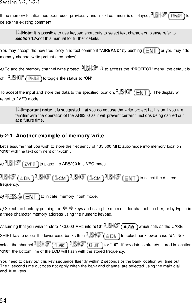 54If the memory location has been used previously and a text comment is displayed,    todelete the existing comment.&amp;Note: It is possible to use keypad short cuts to select text characters, please refer tosection 13-2 of this manual for further details.You may accept the new frequency and text comment “AIRBAND” by pushing   or you may addmemory channel write protect (see below).e) To add the memory channel write protect,   ò to access the “PROTECT” menu, the default isoff.     to toggle the status to “ON”.To accept the input and store the data to the specified location,   .  The display willrevert to 2VFO mode.&amp;Important note: It is suggested that you do not use the write protect facility until you arefamiliar with the operation of the AR8200 as it will prevent certain functions being carried outat a future time.5-2-1  Another example of memory writeLet’s assume that you wish to store the frequency of 433.000 MHz auto-mode into memory location“d10” with the text comment of “70cm”.a)     to place the AR8200 into VFO mode        to select the desiredfrequency.b)   to initiate ‘memory input’ mode.c) Select the bank by pushing the ï ð keys and using the main dial for channel number, or by typing ina three character memory address using the numeric keypad.Assuming that you wish to store 433.000 MHz into “d10”    which acts as the CASESHIFT key to select the lower case banks then    to select bank lower case “d”.  Nextselect the channel      for “10”.  If any data is already stored in location“d10”, the bottom line of the LCD will flash with the stored frequency.You need to carry out this key sequence fluently within 2 seconds or the bank location will time out.The 2 second time out does not apply when the bank and channel are selected using the main dialand ï ð keys.Section 5-2, 5-2-1