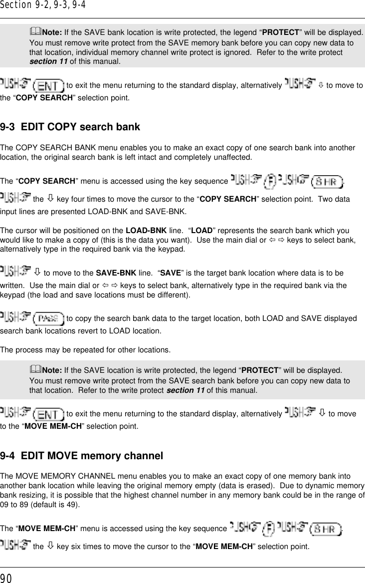 90&amp;Note: If the SAVE bank location is write protected, the legend “PROTECT” will be displayed.You must remove write protect from the SAVE memory bank before you can copy new data tothat location, individual memory channel write protect is ignored.  Refer to the write protectsection 11 of this manual.  to exit the menu returning to the standard display, alternatively   ò to move tothe “COPY SEARCH” selection point.9-3  EDIT COPY search bankThe COPY SEARCH BANK menu enables you to make an exact copy of one search bank into anotherlocation, the original search bank is left intact and completely unaffected.The “COPY SEARCH” menu is accessed using the key sequence        . the ò key four times to move the cursor to the “COPY SEARCH” selection point.  Two datainput lines are presented LOAD-BNK and SAVE-BNK.The cursor will be positioned on the LOAD-BNK line.  “LOAD” represents the search bank which youwould like to make a copy of (this is the data you want).  Use the main dial or ï ð keys to select bank,alternatively type in the required bank via the keypad. ò to move to the SAVE-BNK line.  “SAVE” is the target bank location where data is to bewritten.  Use the main dial or ï ð keys to select bank, alternatively type in the required bank via thekeypad (the load and save locations must be different).  to copy the search bank data to the target location, both LOAD and SAVE displayedsearch bank locations revert to LOAD location.The process may be repeated for other locations.&amp;Note: If the SAVE location is write protected, the legend “PROTECT” will be displayed.You must remove write protect from the SAVE search bank before you can copy new data tothat location.  Refer to the write protect section 11 of this manual.  to exit the menu returning to the standard display, alternatively   ò to moveto the “MOVE MEM-CH” selection point.9-4  EDIT MOVE memory channelThe MOVE MEMORY CHANNEL menu enables you to make an exact copy of one memory bank intoanother bank location while leaving the original memory empty (data is erased).  Due to dynamic memorybank resizing, it is possible that the highest channel number in any memory bank could be in the range of09 to 89 (default is 49).The “MOVE MEM-CH” menu is accessed using the key sequence        . the ò key six times to move the cursor to the “MOVE MEM-CH” selection point.Section 9-2, 9-3, 9-4