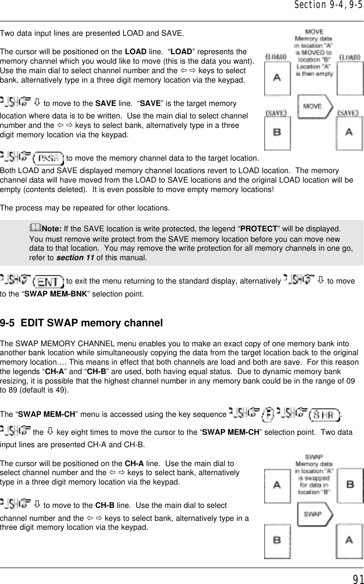 91Two data input lines are presented LOAD and SAVE.The cursor will be positioned on the LOAD line.  “LOAD” represents thememory channel which you would like to move (this is the data you want).Use the main dial to select channel number and the ï ð keys to selectbank, alternatively type in a three digit memory location via the keypad. ò to move to the SAVE line.  “SAVE” is the target memorylocation where data is to be written.  Use the main dial to select channelnumber and the ï ð keys to select bank, alternatively type in a threedigit memory location via the keypad.  to move the memory channel data to the target location.Both LOAD and SAVE displayed memory channel locations revert to LOAD location.  The memorychannel data will have moved from the LOAD to SAVE locations and the original LOAD location will beempty (contents deleted).  It is even possible to move empty memory locations!The process may be repeated for other locations.&amp;Note: If the SAVE location is write protected, the legend “PROTECT” will be displayed.You must remove write protect from the SAVE memory location before you can move newdata to that location.  You may remove the write protection for all memory channels in one go,refer to section 11 of this manual.  to exit the menu returning to the standard display, alternatively   ò to moveto the “SWAP MEM-BNK” selection point.9-5  EDIT SWAP memory channelThe SWAP MEMORY CHANNEL menu enables you to make an exact copy of one memory bank intoanother bank location while simultaneously copying the data from the target location back to the originalmemory location…. This means in effect that both channels are load and both are save.  For this reasonthe legends “CH-A” and “CH-B” are used, both having equal status.  Due to dynamic memory bankresizing, it is possible that the highest channel number in any memory bank could be in the range of 09to 89 (default is 49).The “SWAP MEM-CH” menu is accessed using the key sequence        . the ò key eight times to move the cursor to the “SWAP MEM-CH” selection point.  Two datainput lines are presented CH-A and CH-B.The cursor will be positioned on the CH-A line.  Use the main dial toselect channel number and the ï ð keys to select bank, alternativelytype in a three digit memory location via the keypad. ò to move to the CH-B line.  Use the main dial to selectchannel number and the ï ð keys to select bank, alternatively type in athree digit memory location via the keypad.Section 9-4, 9-5