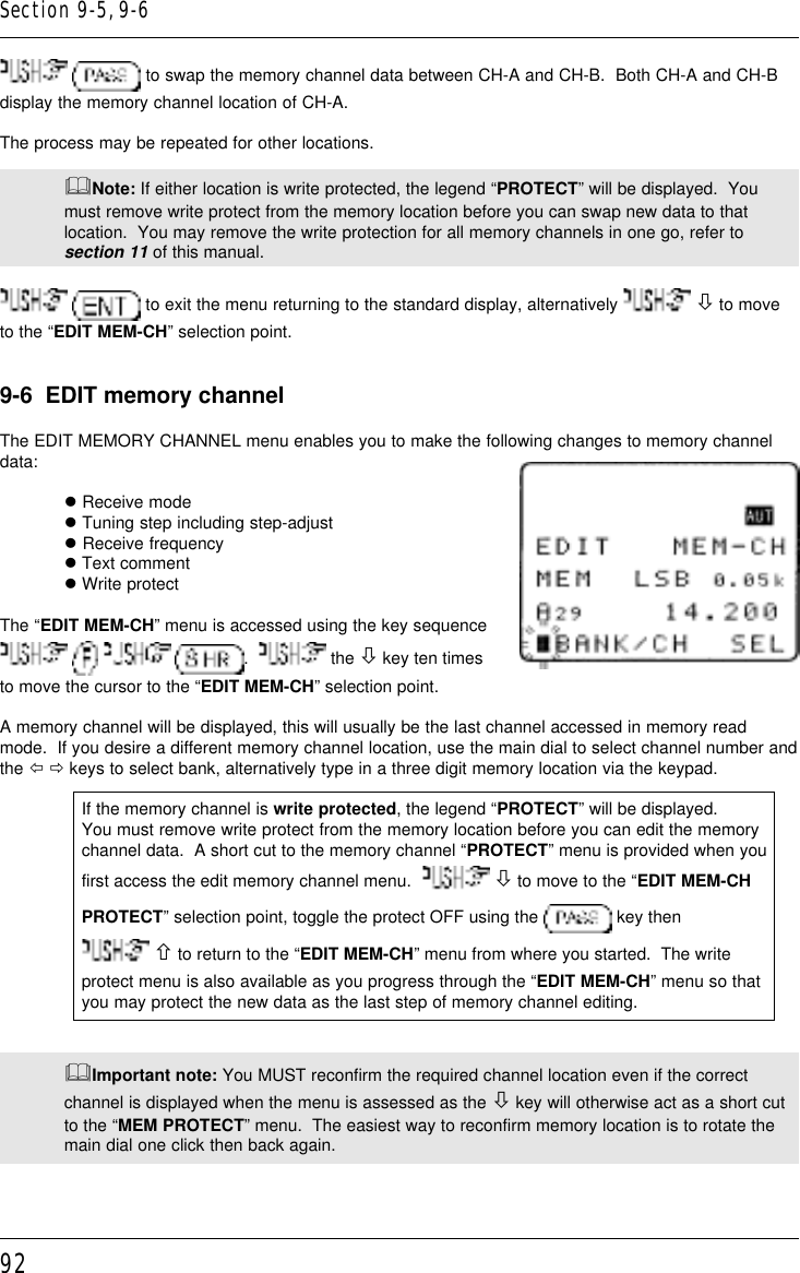 92  to swap the memory channel data between CH-A and CH-B.  Both CH-A and CH-Bdisplay the memory channel location of CH-A.The process may be repeated for other locations.&amp;Note: If either location is write protected, the legend “PROTECT” will be displayed.  Youmust remove write protect from the memory location before you can swap new data to thatlocation.  You may remove the write protection for all memory channels in one go, refer tosection 11 of this manual.  to exit the menu returning to the standard display, alternatively   ò to moveto the “EDIT MEM-CH” selection point.9-6  EDIT memory channelThe EDIT MEMORY CHANNEL menu enables you to make the following changes to memory channeldata:l Receive model Tuning step including step-adjustl Receive frequencyl Text commentl Write protectThe “EDIT MEM-CH” menu is accessed using the key sequence      .    the ò key ten timesto move the cursor to the “EDIT MEM-CH” selection point.A memory channel will be displayed, this will usually be the last channel accessed in memory readmode.  If you desire a different memory channel location, use the main dial to select channel number andthe ï ð keys to select bank, alternatively type in a three digit memory location via the keypad.If the memory channel is write protected, the legend “PROTECT” will be displayed.You must remove write protect from the memory location before you can edit the memorychannel data.  A short cut to the memory channel “PROTECT” menu is provided when youfirst access the edit memory channel menu.    ò to move to the “EDIT MEM-CHPROTECT” selection point, toggle the protect OFF using the   key then ñ to return to the “EDIT MEM-CH” menu from where you started.  The writeprotect menu is also available as you progress through the “EDIT MEM-CH” menu so thatyou may protect the new data as the last step of memory channel editing.&amp;Important note: You MUST reconfirm the required channel location even if the correctchannel is displayed when the menu is assessed as the ò key will otherwise act as a short cutto the “MEM PROTECT” menu.  The easiest way to reconfirm memory location is to rotate themain dial one click then back again.Section 9-5, 9-6