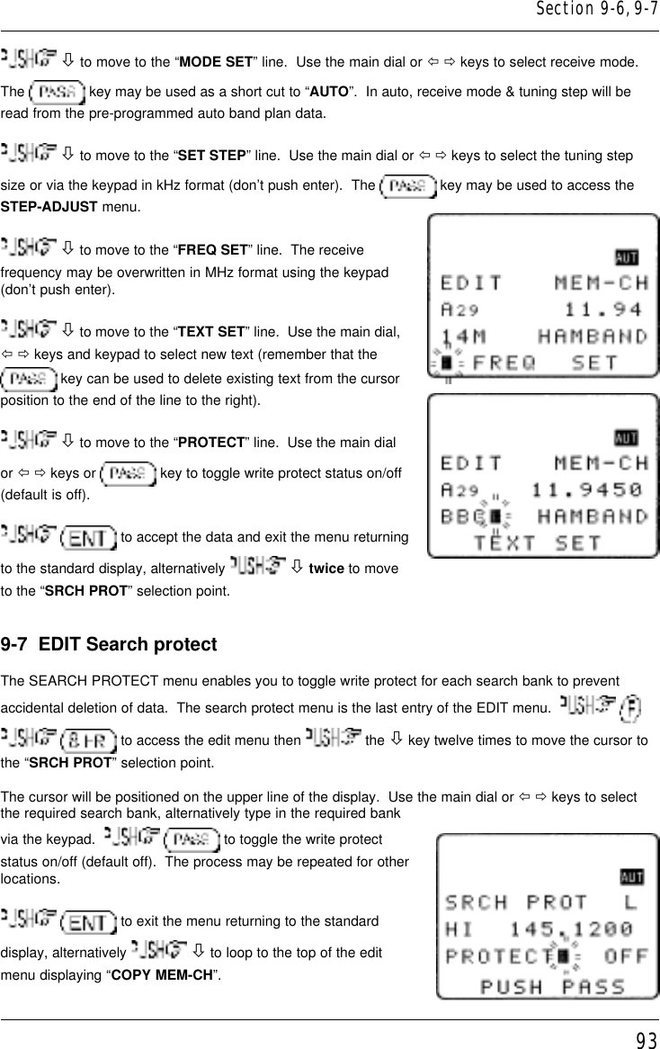 93 ò to move to the “MODE SET” line.  Use the main dial or ï ð keys to select receive mode.The   key may be used as a short cut to “AUTO”.  In auto, receive mode &amp; tuning step will beread from the pre-programmed auto band plan data. ò to move to the “SET STEP” line.  Use the main dial or ï ð keys to select the tuning stepsize or via the keypad in kHz format (don’t push enter).  The   key may be used to access theSTEP-ADJUST menu. ò to move to the “FREQ SET” line.  The receivefrequency may be overwritten in MHz format using the keypad(don’t push enter). ò to move to the “TEXT SET” line.  Use the main dial,ï ð keys and keypad to select new text (remember that the key can be used to delete existing text from the cursorposition to the end of the line to the right). ò to move to the “PROTECT” line.  Use the main dialor ï ð keys or   key to toggle write protect status on/off(default is off).  to accept the data and exit the menu returningto the standard display, alternatively   ò twice to moveto the “SRCH PROT” selection point.9-7  EDIT Search protectThe SEARCH PROTECT menu enables you to toggle write protect for each search bank to preventaccidental deletion of data.  The search protect menu is the last entry of the EDIT menu.      to access the edit menu then   the ò key twelve times to move the cursor tothe “SRCH PROT” selection point.The cursor will be positioned on the upper line of the display.  Use the main dial or ï ð keys to selectthe required search bank, alternatively type in the required bankvia the keypad.     to toggle the write protectstatus on/off (default off).  The process may be repeated for otherlocations.  to exit the menu returning to the standarddisplay, alternatively   ò to loop to the top of the editmenu displaying “COPY MEM-CH”.Section 9-6, 9-7