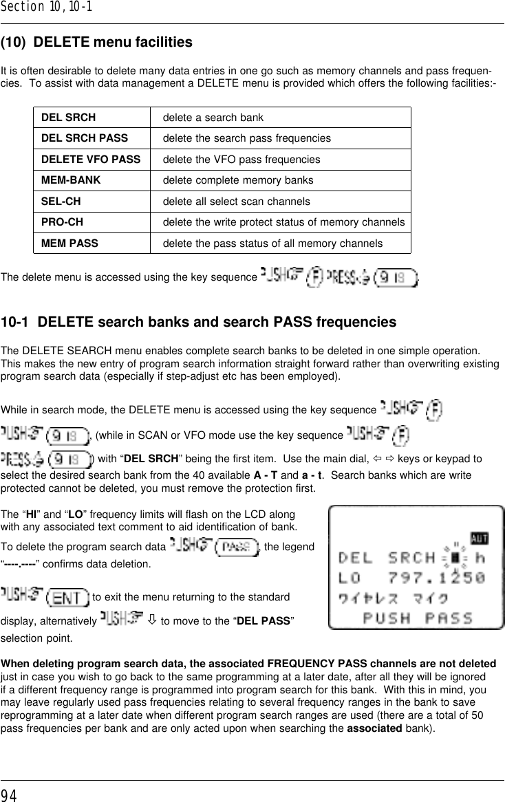 94(10)  DELETE menu facilitiesIt is often desirable to delete many data entries in one go such as memory channels and pass frequen-cies.  To assist with data management a DELETE menu is provided which offers the following facilities:-DEL SRCH delete a search bankDEL SRCH PASS delete the search pass frequenciesDELETE VFO PASS delete the VFO pass frequenciesMEM-BANK delete complete memory banksSEL-CH delete all select scan channelsPRO-CH delete the write protect status of memory channelsMEM PASS delete the pass status of all memory channelsThe delete menu is accessed using the key sequence        .10-1  DELETE search banks and search PASS frequenciesThe DELETE SEARCH menu enables complete search banks to be deleted in one simple operation.This makes the new entry of program search information straight forward rather than overwriting existingprogram search data (especially if step-adjust etc has been employed).While in search mode, the DELETE menu is accessed using the key sequence    , (while in SCAN or VFO mode use the key sequence    ) with “DEL SRCH” being the first item.  Use the main dial, ï ð keys or keypad toselect the desired search bank from the 40 available A - T and a - t.  Search banks which are writeprotected cannot be deleted, you must remove the protection first.The “HI” and “LO” frequency limits will flash on the LCD alongwith any associated text comment to aid identification of bank.To delete the program search data   , the legend“----.----” confirms data deletion.  to exit the menu returning to the standarddisplay, alternatively   ò to move to the “DEL PASS”selection point.When deleting program search data, the associated FREQUENCY PASS channels are not deletedjust in case you wish to go back to the same programming at a later date, after all they will be ignoredif a different frequency range is programmed into program search for this bank.  With this in mind, youmay leave regularly used pass frequencies relating to several frequency ranges in the bank to savereprogramming at a later date when different program search ranges are used (there are a total of 50pass frequencies per bank and are only acted upon when searching the associated bank).Section 10, 10-1