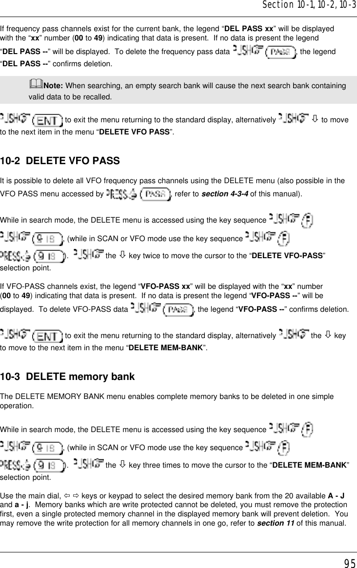 95If frequency pass channels exist for the current bank, the legend “DEL PASS xx” will be displayedwith the “xx” number (00 to 49) indicating that data is present.  If no data is present the legend“DEL PASS --” will be displayed.  To delete the frequency pass data   , the legend“DEL PASS --” confirms deletion.&amp;Note: When searching, an empty search bank will cause the next search bank containingvalid data to be recalled.  to exit the menu returning to the standard display, alternatively   ò to moveto the next item in the menu “DELETE VFO PASS”.10-2  DELETE VFO PASSIt is possible to delete all VFO frequency pass channels using the DELETE menu (also possible in theVFO PASS menu accessed by   , refer to section 4-3-4 of this manual).While in search mode, the DELETE menu is accessed using the key sequence    , (while in SCAN or VFO mode use the key sequence    ).    the ò key twice to move the cursor to the “DELETE VFO-PASS”selection point.If VFO-PASS channels exist, the legend “VFO-PASS xx” will be displayed with the “xx” number(00 to 49) indicating that data is present.  If no data is present the legend “VFO-PASS --” will bedisplayed.  To delete VFO-PASS data   , the legend “VFO-PASS --” confirms deletion.  to exit the menu returning to the standard display, alternatively   the ò keyto move to the next item in the menu “DELETE MEM-BANK”.10-3  DELETE memory bankThe DELETE MEMORY BANK menu enables complete memory banks to be deleted in one simpleoperation.While in search mode, the DELETE menu is accessed using the key sequence    , (while in SCAN or VFO mode use the key sequence    ).    the ò key three times to move the cursor to the “DELETE MEM-BANK”selection point.Use the main dial, ï ð keys or keypad to select the desired memory bank from the 20 available A - Jand a - j.  Memory banks which are write protected cannot be deleted, you must remove the protectionfirst, even a single protected memory channel in the displayed memory bank will prevent deletion.  Youmay remove the write protection for all memory channels in one go, refer to section 11 of this manual.Section 10-1, 10-2, 10-3
