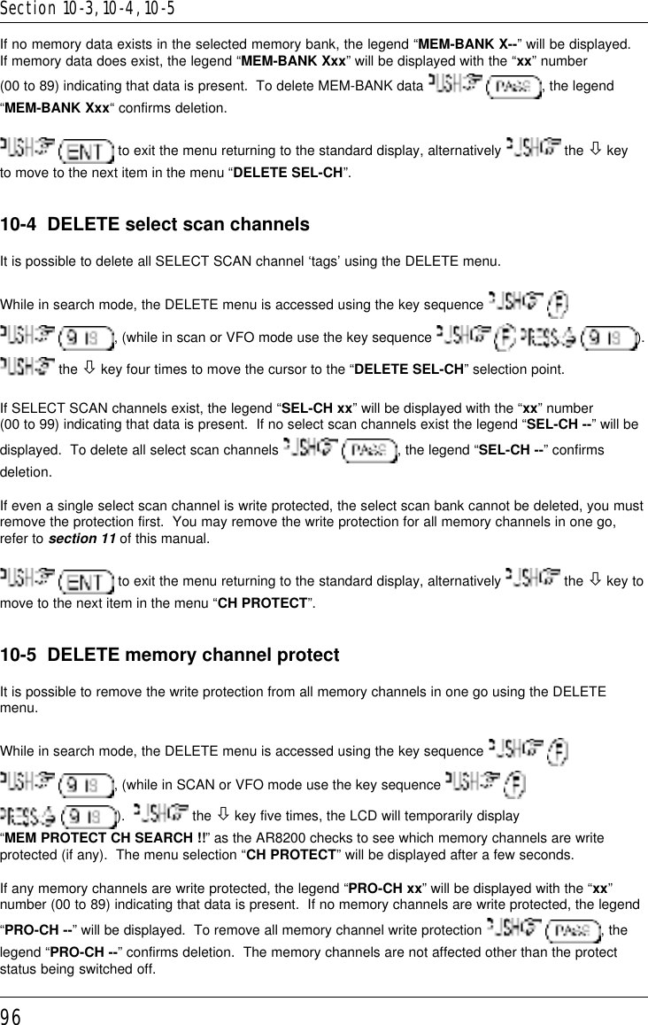 96If no memory data exists in the selected memory bank, the legend “MEM-BANK X--” will be displayed.If memory data does exist, the legend “MEM-BANK Xxx” will be displayed with the “xx” number(00 to 89) indicating that data is present.  To delete MEM-BANK data   , the legend“MEM-BANK Xxx“ confirms deletion.  to exit the menu returning to the standard display, alternatively   the ò keyto move to the next item in the menu “DELETE SEL-CH”.10-4  DELETE select scan channelsIt is possible to delete all SELECT SCAN channel ‘tags’ using the DELETE menu.While in search mode, the DELETE menu is accessed using the key sequence    , (while in scan or VFO mode use the key sequence        ). the ò key four times to move the cursor to the “DELETE SEL-CH” selection point.If SELECT SCAN channels exist, the legend “SEL-CH xx” will be displayed with the “xx” number(00 to 99) indicating that data is present.  If no select scan channels exist the legend “SEL-CH --” will bedisplayed.  To delete all select scan channels   , the legend “SEL-CH --” confirmsdeletion.If even a single select scan channel is write protected, the select scan bank cannot be deleted, you mustremove the protection first.  You may remove the write protection for all memory channels in one go,refer to section 11 of this manual.  to exit the menu returning to the standard display, alternatively   the ò key tomove to the next item in the menu “CH PROTECT”.10-5  DELETE memory channel protectIt is possible to remove the write protection from all memory channels in one go using the DELETEmenu.While in search mode, the DELETE menu is accessed using the key sequence    , (while in SCAN or VFO mode use the key sequence    ).    the ò key five times, the LCD will temporarily display“MEM PROTECT CH SEARCH !!” as the AR8200 checks to see which memory channels are writeprotected (if any).  The menu selection “CH PROTECT” will be displayed after a few seconds.If any memory channels are write protected, the legend “PRO-CH xx” will be displayed with the “xx”number (00 to 89) indicating that data is present.  If no memory channels are write protected, the legend“PRO-CH --” will be displayed.  To remove all memory channel write protection   , thelegend “PRO-CH --” confirms deletion.  The memory channels are not affected other than the protectstatus being switched off.Section 10-3, 10-4, 10-5