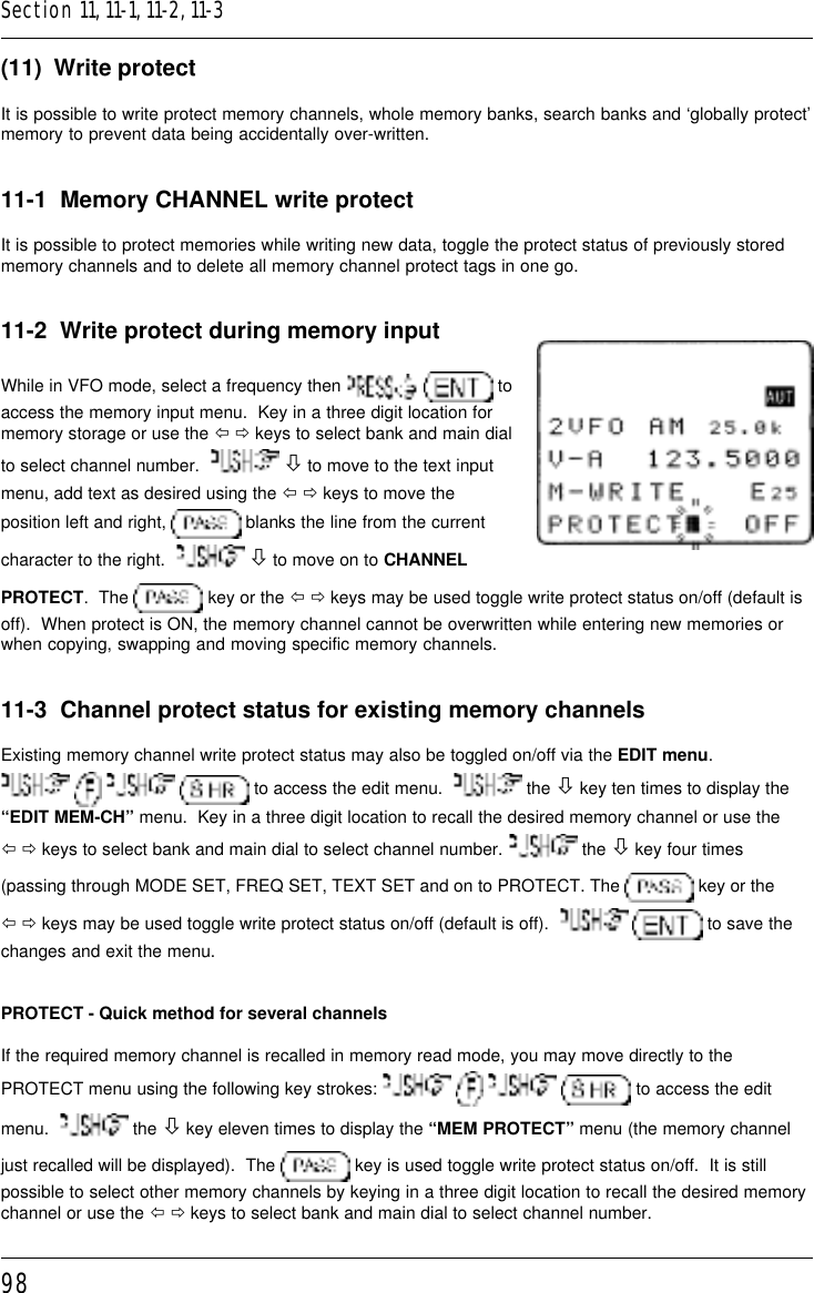 98(11)  Write protectIt is possible to write protect memory channels, whole memory banks, search banks and ‘globally protect’memory to prevent data being accidentally over-written.11-1  Memory CHANNEL write protectIt is possible to protect memories while writing new data, toggle the protect status of previously storedmemory channels and to delete all memory channel protect tags in one go.11-2  Write protect during memory inputWhile in VFO mode, select a frequency then    toaccess the memory input menu.  Key in a three digit location formemory storage or use the ï ð keys to select bank and main dialto select channel number.    ò to move to the text inputmenu, add text as desired using the ï ð keys to move theposition left and right,   blanks the line from the currentcharacter to the right.    ò to move on to CHANNELPROTECT.  The   key or the ï ð keys may be used toggle write protect status on/off (default isoff).  When protect is ON, the memory channel cannot be overwritten while entering new memories orwhen copying, swapping and moving specific memory channels.11-3  Channel protect status for existing memory channelsExisting memory channel write protect status may also be toggled on/off via the EDIT menu.    to access the edit menu.    the ò key ten times to display the“EDIT MEM-CH” menu.  Key in a three digit location to recall the desired memory channel or use theï ð keys to select bank and main dial to select channel number.   the ò key four times(passing through MODE SET, FREQ SET, TEXT SET and on to PROTECT. The   key or theï ð keys may be used toggle write protect status on/off (default is off).     to save thechanges and exit the menu.PROTECT - Quick method for several channelsIf the required memory channel is recalled in memory read mode, you may move directly to thePROTECT menu using the following key strokes:         to access the editmenu.    the ò key eleven times to display the “MEM PROTECT” menu (the memory channeljust recalled will be displayed).  The   key is used toggle write protect status on/off.  It is stillpossible to select other memory channels by keying in a three digit location to recall the desired memorychannel or use the ï ð keys to select bank and main dial to select channel number.Section 11, 11-1, 11-2, 11-3