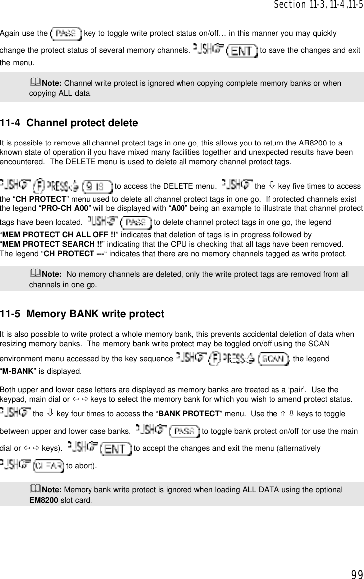 99Again use the   key to toggle write protect status on/off… in this manner you may quicklychange the protect status of several memory channels.    to save the changes and exitthe menu.&amp;Note: Channel write protect is ignored when copying complete memory banks or whencopying ALL data.11-4  Channel protect deleteIt is possible to remove all channel protect tags in one go, this allows you to return the AR8200 to aknown state of operation if you have mixed many facilities together and unexpected results have beenencountered.  The DELETE menu is used to delete all memory channel protect tags.       to access the DELETE menu.    the ò key five times to accessthe “CH PROTECT” menu used to delete all channel protect tags in one go.  If protected channels existthe legend “PRO-CH A00” will be displayed with “A00” being an example to illustrate that channel protecttags have been located.     to delete channel protect tags in one go, the legend“MEM PROTECT CH ALL OFF !!” indicates that deletion of tags is in progress followed by“MEM PROTECT SEARCH !!” indicating that the CPU is checking that all tags have been removed.The legend “CH PROTECT ---“ indicates that there are no memory channels tagged as write protect.&amp;Note:  No memory channels are deleted, only the write protect tags are removed from allchannels in one go.11-5  Memory BANK write protectIt is also possible to write protect a whole memory bank, this prevents accidental deletion of data whenresizing memory banks.  The memory bank write protect may be toggled on/off using the SCANenvironment menu accessed by the key sequence        , the legend“M-BANK” is displayed.Both upper and lower case letters are displayed as memory banks are treated as a ‘pair’.  Use thekeypad, main dial or ï ð keys to select the memory bank for which you wish to amend protect status. the ò key four times to access the “BANK PROTECT” menu.  Use the ñ ò keys to togglebetween upper and lower case banks.     to toggle bank protect on/off (or use the maindial or ï ð keys).     to accept the changes and exit the menu (alternatively  to abort).&amp;Note: Memory bank write protect is ignored when loading ALL DATA using the optionalEM8200 slot card.Section 11-3, 11-4,11-5
