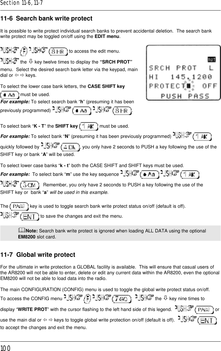 10011-6  Search bank write protectIt is possible to write protect individual search banks to prevent accidental deletion.  The search bankwrite protect may be toggled on/off using the EDIT menu.       to access the edit menu. the ò key twelve times to display the “SRCH PROT”menu.  Select the desired search bank letter via the keypad, maindial or ï ð keys.To select the lower case bank letters, the CASE SHIFT key must be used.For example: To select search bank “h” (presuming it has beenpreviously programmed)        .To select bank “K - T” the SHIFT key  must be used.For example: To select bank “N” (presuming it has been previously programmed)   quickly followed by   , you only have 2 seconds to PUSH a key following the use of theSHIFT key or bank “A” will be used.To select lower case banks “k - t” both the CASE SHIFT and SHIFT keys must be used.For example:  To select bank “m” use the key sequence        .  Remember, you only have 2 seconds to PUSH a key following the use of theSHIFT key or  bank “a” will be used in this example.The   key is used to toggle search bank write protect status on/off (default is off).  to save the changes and exit the menu.&amp;Note: Search bank write protect is ignored when loading ALL DATA using the optionalEM8200 slot card.11-7  Global write protectFor the ultimate in write protection a GLOBAL facility is available.  This will ensure that casual users ofthe AR8200 will not be able to enter, delete or edit any current data within the AR8200, even the optionalEM8200 will not be able to load data into the radio.The main CONFIGURATION (CONFIG) menu is used to toggle the global write protect status on/off.To access the CONFIG menu        .    the ò key nine times todisplay “WRITE PROT” with the cursor flashing to the left hand side of this legend.     oruse the main dial or ï ð keys to toggle global write protection on/off (default is off).    to accept the changes and exit the menu.Section 11-6, 11-7