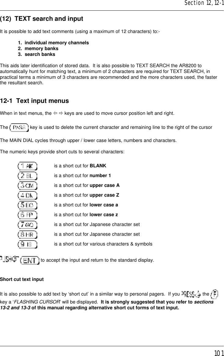 101(12)  TEXT search and inputIt is possible to add text comments (using a maximum of 12 characters) to:-1.  individual memory channels2.  memory banks3.  search banksThis aids later identification of stored data.  It is also possible to TEXT SEARCH the AR8200 toautomatically hunt for matching text, a minimum of 2 characters are required for TEXT SEARCH, inpractical terms a minimum of 3 characters are recommended and the more characters used, the fasterthe resultant search.12-1  Text input menusWhen in text menus, the ï ð keys are used to move cursor position left and right.The   key is used to delete the current character and remaining line to the right of the cursorThe MAIN DIAL cycles through upper / lower case letters, numbers and characters.The numeric keys provide short cuts to several characters:is a short cut for BLANKis a short cut for number 1is a short cut for upper case Ais a short cut for upper case Zis a short cut for lower case ais a short cut for lower case zis a short cut for Japanese character setis a short cut for Japanese character setis a short cut for various characters &amp; symbols  to accept the input and return to the standard display.Short cut text inputIt is also possible to add text by ‘short cut’ in a similar way to personal pagers.  If you   the key a ‘FLASHING CURSOR’ will be displayed.  It is strongly suggested that you refer to sections13-2 and 13-3 of this manual regarding alternative short cut forms of text input.Section 12, 12-1
