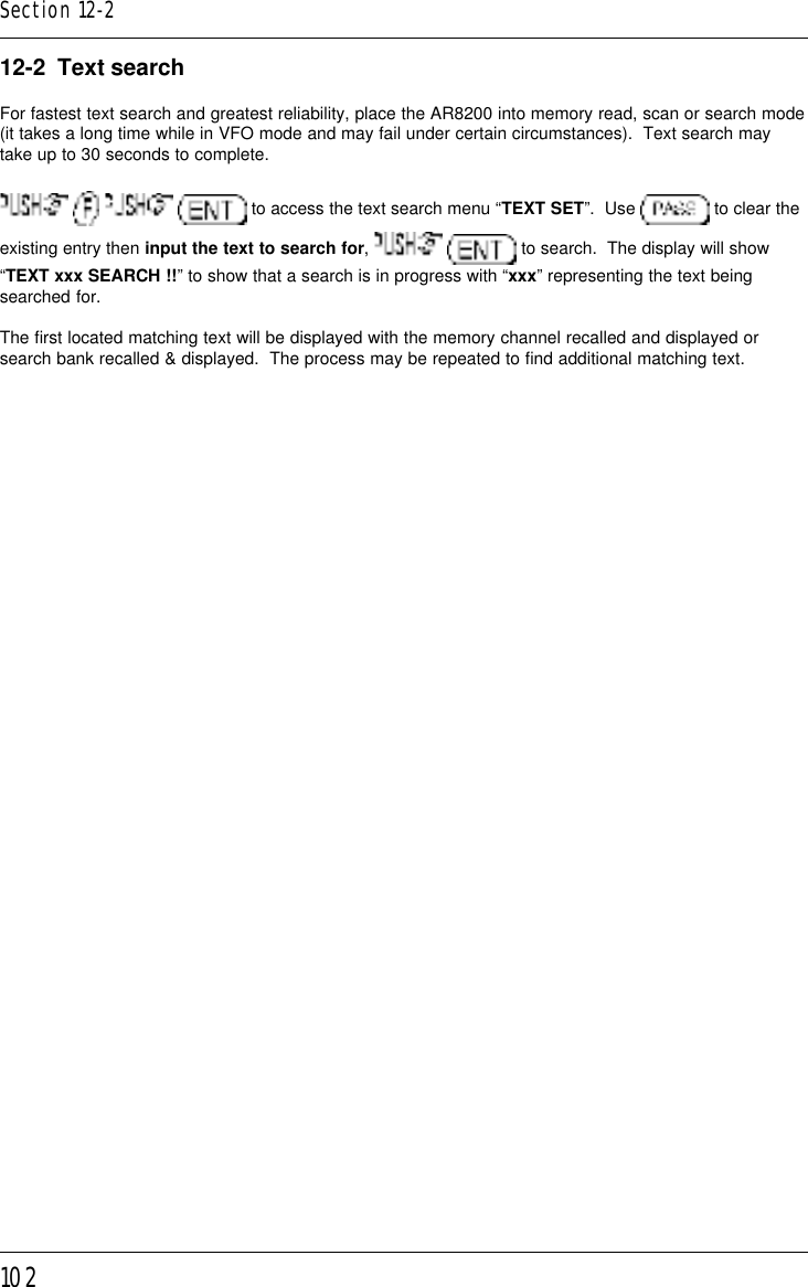 10212-2  Text searchFor fastest text search and greatest reliability, place the AR8200 into memory read, scan or search mode(it takes a long time while in VFO mode and may fail under certain circumstances).  Text search maytake up to 30 seconds to complete.       to access the text search menu “TEXT SET”.  Use   to clear theexisting entry then input the text to search for,    to search.  The display will show“TEXT xxx SEARCH !!” to show that a search is in progress with “xxx” representing the text beingsearched for.The first located matching text will be displayed with the memory channel recalled and displayed orsearch bank recalled &amp; displayed.  The process may be repeated to find additional matching text.Section 12-2