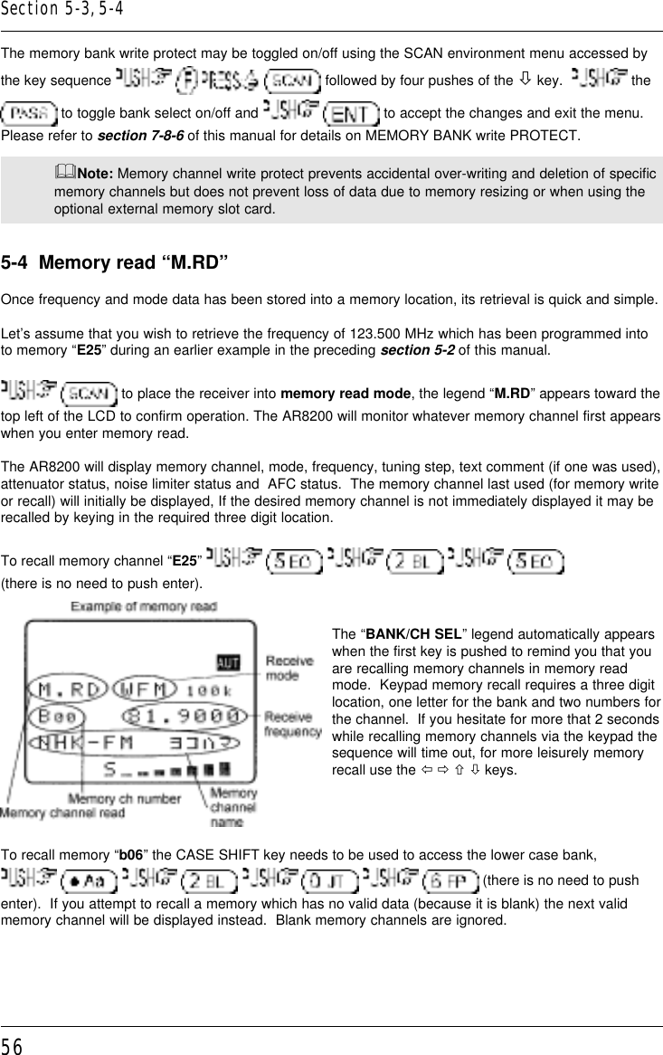 56The memory bank write protect may be toggled on/off using the SCAN environment menu accessed bythe key sequence         followed by four pushes of the ò key.    the to toggle bank select on/off and    to accept the changes and exit the menu.Please refer to section 7-8-6 of this manual for details on MEMORY BANK write PROTECT.&amp;Note: Memory channel write protect prevents accidental over-writing and deletion of specificmemory channels but does not prevent loss of data due to memory resizing or when using theoptional external memory slot card.5-4  Memory read “M.RD”Once frequency and mode data has been stored into a memory location, its retrieval is quick and simple.Let’s assume that you wish to retrieve the frequency of 123.500 MHz which has been programmed intoto memory “E25” during an earlier example in the preceding section 5-2 of this manual.  to place the receiver into memory read mode, the legend “M.RD” appears toward thetop left of the LCD to confirm operation. The AR8200 will monitor whatever memory channel first appearswhen you enter memory read.The AR8200 will display memory channel, mode, frequency, tuning step, text comment (if one was used),attenuator status, noise limiter status and  AFC status.  The memory channel last used (for memory writeor recall) will initially be displayed, If the desired memory channel is not immediately displayed it may berecalled by keying in the required three digit location.To recall memory channel “E25”          (there is no need to push enter).The “BANK/CH SEL” legend automatically appearswhen the first key is pushed to remind you that youare recalling memory channels in memory readmode.  Keypad memory recall requires a three digitlocation, one letter for the bank and two numbers forthe channel.  If you hesitate for more that 2 secondswhile recalling memory channels via the keypad thesequence will time out, for more leisurely memoryrecall use the ï ð ñ ò keys.To recall memory “b06” the CASE SHIFT key needs to be used to access the lower case bank,        (there is no need to pushenter).  If you attempt to recall a memory which has no valid data (because it is blank) the next validmemory channel will be displayed instead.  Blank memory channels are ignored.Section 5-3, 5-4