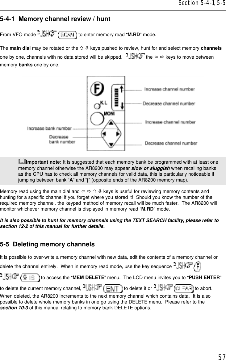 575-4-1  Memory channel review / huntFrom VFO mode    to enter memory read “M.RD” mode.The main dial may be rotated or the ñ ò keys pushed to review, hunt for and select memory channelsone by one, channels with no data stored will be skipped.    the ï ð keys to move betweenmemory banks one by one.&amp;Important note: It is suggested that each memory bank be programmed with at least onememory channel otherwise the AR8200 may appear slow or sluggish when recalling banksas the CPU has to check all memory channels for valid data, this is particularly noticeable ifjumping between bank “A” and “j” (opposite ends of the AR8200 memory map).Memory read using the main dial and ï ð ñ ò keys is useful for reviewing memory contents andhunting for a specific channel if you forget where you stored it!  Should you know the number of therequired memory channel, the keypad method of memory recall will be much faster.  The AR8200 willmonitor whichever memory channel is displayed in memory read “M.RD” mode.It is also possible to hunt for memory channels using the TEXT SEARCH facility, please refer tosection 12-2 of this manual for further details.5-5  Deleting memory channelsIt is possible to over-write a memory channel with new data, edit the contents of a memory channel ordelete the channel entirely.  When in memory read mode, use the key sequence     to access the “MEM DELETE” menu.  The LCD menu invites you to “PUSH ENTER”to delete the current memory channel,    to delete it or    to abort.When deleted, the AR8200 increments to the next memory channel which contains data.  It is alsopossible to delete whole memory banks in one go using the DELETE menu.  Please refer to thesection 10-3 of this manual relating to memory bank DELETE options.Section 5-4-1, 5-5
