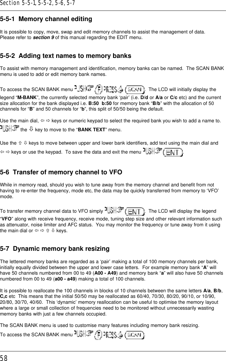 585-5-1  Memory channel editingIt is possible to copy, move, swap and edit memory channels to assist the management of data.Please refer to section 9 of this manual regarding the EDIT menu.5-5-2  Adding text names to memory banksTo assist with memory management and identification, memory banks can be named.  The SCAN BANKmenu is used to add or edit memory bank names.To access the SCAN BANK menu        .  The LCD will initially display thelegend “M-BANK”, the currently selected memory bank ‘pair’ (i.e. D/d or A/a or C/c etc) and the currentsize allocation for the bank displayed i.e. B:50  b:50 for memory bank “B/b” with the allocation of 50channels for “B” and 50 channels for “b”, this split of 50/50 being the default.Use the main dial, ï ð keys or numeric keypad to select the required bank you wish to add a name to. the ò key to move to the “BANK TEXT” menu.Use the ñ ò keys to move between upper and lower bank identifiers, add text using the main dial andï ð keys or use the keypad.  To save the data and exit the menu    .5-6  Transfer of memory channel to VFOWhile in memory read, should you wish to tune away from the memory channel and benefit from nothaving to re-enter the frequency, mode etc, the data may be quickly transferred from memory to ‘VFO’mode.To transfer memory channel data to VFO simply   .  The LCD will display the legend“VFO” along with receive frequency, receive mode, tuning step size and other relevant information suchas attenuator, noise limiter and AFC status.  You may monitor the frequency or tune away from it usingthe main dial or ï ð ñ ò keys.5-7  Dynamic memory bank resizingThe lettered memory banks are regarded as a ‘pair’ making a total of 100 memory channels per bank,initially equally divided between the upper and lower case letters.  For example memory bank “A” willhave 50 channels numbered from 00 to 49 (A00 - A49) and memory bank “a” will also have 50 channelsnumbered from 00 to 49 (a00 - a49) making a total of 100 channels.It is possible to reallocate the 100 channels in blocks of 10 channels between the same letters A/a, B/b,C,c etc  This means that the initial 50/50 may be reallocated as 60/40, 70/30, 80/20, 90/10, or 10/90,20/80, 30/70, 40/60.  This ‘dynamic’ memory reallocation can be useful to optimise the memory layoutwhere a large or small collection of frequencies need to be monitored without unnecessarily wastingmemory banks with just a few channels occupied.The SCAN BANK menu is used to customise many features including memory bank resizing.To access the SCAN BANK menu        .Section 5-5-1, 5-5-2, 5-6, 5-7