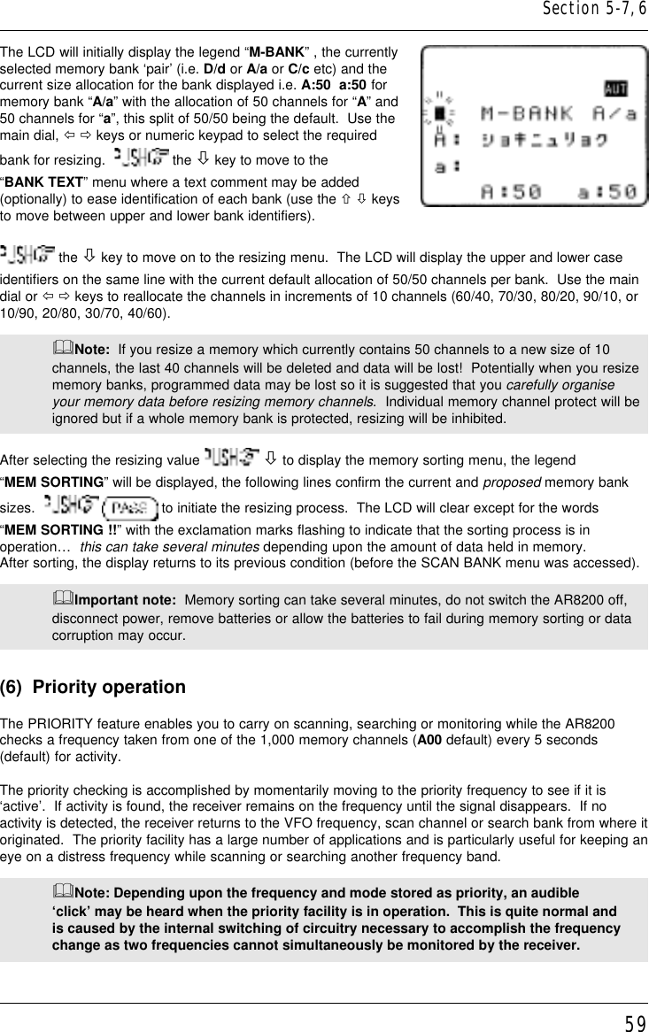 59The LCD will initially display the legend “M-BANK” , the currentlyselected memory bank ‘pair’ (i.e. D/d or A/a or C/c etc) and thecurrent size allocation for the bank displayed i.e. A:50  a:50 formemory bank “A/a” with the allocation of 50 channels for “A” and50 channels for “a”, this split of 50/50 being the default.  Use themain dial, ï ð keys or numeric keypad to select the requiredbank for resizing.    the ò key to move to the“BANK TEXT” menu where a text comment may be added(optionally) to ease identification of each bank (use the ñ ò keysto move between upper and lower bank identifiers). the ò key to move on to the resizing menu.  The LCD will display the upper and lower caseidentifiers on the same line with the current default allocation of 50/50 channels per bank.  Use the maindial or ï ð keys to reallocate the channels in increments of 10 channels (60/40, 70/30, 80/20, 90/10, or10/90, 20/80, 30/70, 40/60).&amp;Note:  If you resize a memory which currently contains 50 channels to a new size of 10channels, the last 40 channels will be deleted and data will be lost!  Potentially when you resizememory banks, programmed data may be lost so it is suggested that you carefully organiseyour memory data before resizing memory channels.  Individual memory channel protect will beignored but if a whole memory bank is protected, resizing will be inhibited.After selecting the resizing value   ò to display the memory sorting menu, the legend“MEM SORTING” will be displayed, the following lines confirm the current and proposed memory banksizes.     to initiate the resizing process.  The LCD will clear except for the words“MEM SORTING !!” with the exclamation marks flashing to indicate that the sorting process is inoperation…  this can take several minutes depending upon the amount of data held in memory.After sorting, the display returns to its previous condition (before the SCAN BANK menu was accessed).&amp;Important note:  Memory sorting can take several minutes, do not switch the AR8200 off,disconnect power, remove batteries or allow the batteries to fail during memory sorting or datacorruption may occur.(6)  Priority operationThe PRIORITY feature enables you to carry on scanning, searching or monitoring while the AR8200checks a frequency taken from one of the 1,000 memory channels (A00 default) every 5 seconds(default) for activity.The priority checking is accomplished by momentarily moving to the priority frequency to see if it is‘active’.  If activity is found, the receiver remains on the frequency until the signal disappears.  If noactivity is detected, the receiver returns to the VFO frequency, scan channel or search bank from where itoriginated.  The priority facility has a large number of applications and is particularly useful for keeping aneye on a distress frequency while scanning or searching another frequency band.&amp;Note: Depending upon the frequency and mode stored as priority, an audible‘click’ may be heard when the priority facility is in operation.  This is quite normal andis caused by the internal switching of circuitry necessary to accomplish the frequencychange as two frequencies cannot simultaneously be monitored by the receiver.Section 5-7, 6