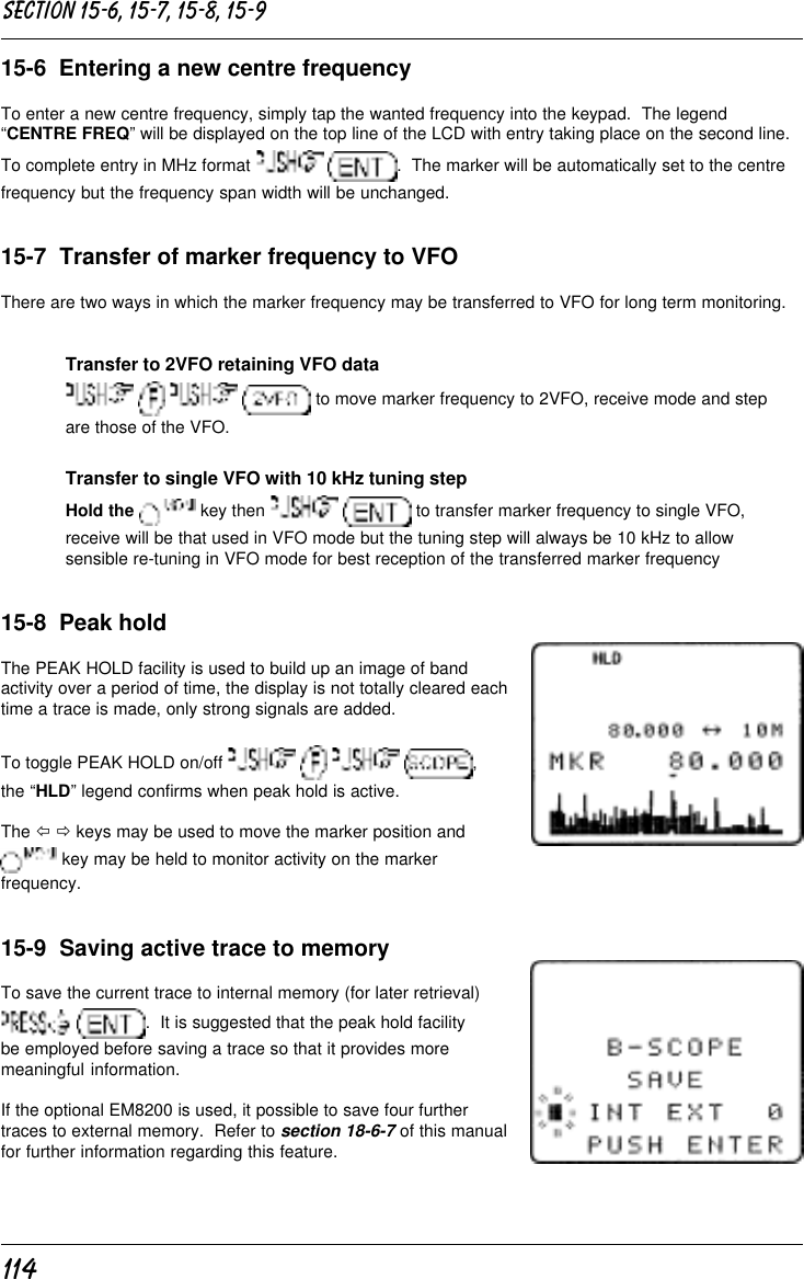 11415-6  Entering a new centre frequencyTo enter a new centre frequency, simply tap the wanted frequency into the keypad.  The legend“CENTRE FREQ” will be displayed on the top line of the LCD with entry taking place on the second line.To complete entry in MHz format   .  The marker will be automatically set to the centrefrequency but the frequency span width will be unchanged.15-7  Transfer of marker frequency to VFOThere are two ways in which the marker frequency may be transferred to VFO for long term monitoring.Transfer to 2VFO retaining VFO data       to move marker frequency to 2VFO, receive mode and stepare those of the VFO.Transfer to single VFO with 10 kHz tuning stepHold the  key then    to transfer marker frequency to single VFO,receive will be that used in VFO mode but the tuning step will always be 10 kHz to allowsensible re-tuning in VFO mode for best reception of the transferred marker frequency15-8  Peak holdThe PEAK HOLD facility is used to build up an image of bandactivity over a period of time, the display is not totally cleared eachtime a trace is made, only strong signals are added.To toggle PEAK HOLD on/off        ,the “HLD” legend confirms when peak hold is active.The ï ð keys may be used to move the marker position and key may be held to monitor activity on the markerfrequency.15-9  Saving active trace to memoryTo save the current trace to internal memory (for later retrieval) .  It is suggested that the peak hold facilitybe employed before saving a trace so that it provides moremeaningful information.If the optional EM8200 is used, it possible to save four furthertraces to external memory.  Refer to section 18-6-7 of this manualfor further information regarding this feature.Section 15-6, 15-7, 15-8, 15-9