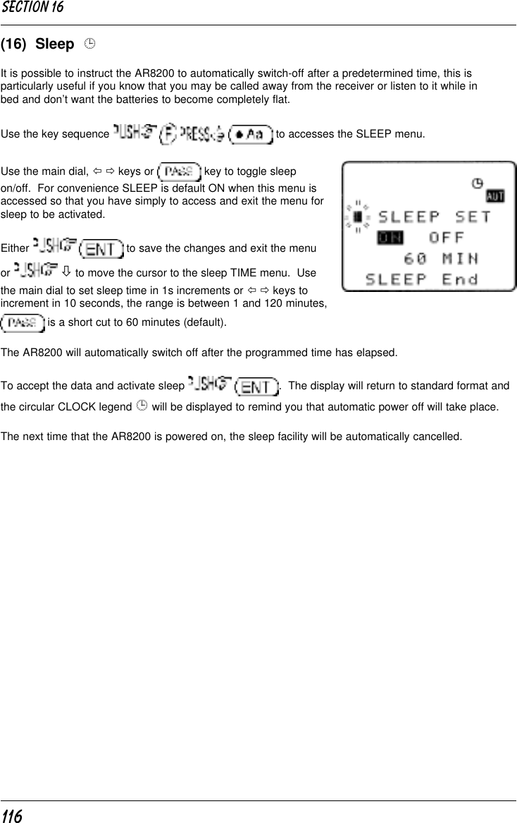 116(16)  Sleep  ¹It is possible to instruct the AR8200 to automatically switch-off after a predetermined time, this isparticularly useful if you know that you may be called away from the receiver or listen to it while inbed and don’t want the batteries to become completely flat.Use the key sequence         to accesses the SLEEP menu.Use the main dial, ï ð keys or   key to toggle sleepon/off.  For convenience SLEEP is default ON when this menu isaccessed so that you have simply to access and exit the menu forsleep to be activated.Either    to save the changes and exit the menuor   ò to move the cursor to the sleep TIME menu.  Usethe main dial to set sleep time in 1s increments or ï ð keys toincrement in 10 seconds, the range is between 1 and 120 minutes, is a short cut to 60 minutes (default).The AR8200 will automatically switch off after the programmed time has elapsed.To accept the data and activate sleep   .  The display will return to standard format andthe circular CLOCK legend ¹ will be displayed to remind you that automatic power off will take place.The next time that the AR8200 is powered on, the sleep facility will be automatically cancelled.Section 16