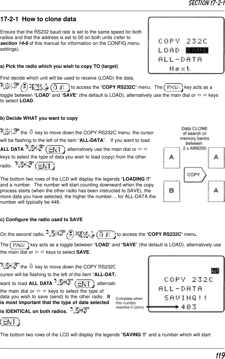 11917-2-1  How to clone dataEnsure that the RS232 baud rate is set to the same speed for bothradios and that the address is set to 00 on both units (refer tosection 14-6 of this manual for information on the CONFIG menusettings).a) Pick the radio which you wish to copy TO (target)First decide which unit will be used to receive (LOAD) the data.       to access the “COPY RS232C” menu.  The   key acts as atoggle between “LOAD” and “SAVE” (the default is LOAD), alternatively use the main dial or ï ð keysto select LOAD.b) Decide WHAT you want to copy the ò key to move down the COPY RS232C menu, the cursorwill be flashing to the left of the item “ALL-DATA”.   If you want to loadALL DATA    , alternatively use the main dial or ï ðkeys to select the type of data you wish to load (copy) from the otherradio.     .The bottom two rows of the LCD will display the legends “LOADING !!”and a number.  The number will start counting downward when the copyprocess starts (when the other radio has been instructed to SAVE), themore data you have selected, the higher the number… for ALL-DATA thenumber will typically be 448.c) Configure the radio used to SAVEOn the second radio,         to access the “COPY RS232C” menu.The   key acts as a toggle between “LOAD” and “SAVE” (the default is LOAD), alternatively usethe main dial or ï ð keys to select SAVE. the ò key to move down the COPY RS232C menu, thecursor will be flashing to the left of the item “ALL-DATA”.   If youwant to load ALL DATA    , alternatively usethe main dial or ï ð keys to select the type ofdata you wish to save (send) to the other radio.  Itis most important that the type of data selectedis IDENTICAL on both radios.  .The bottom two rows of the LCD will display the legends “SAVING !!” and a number which will startSection 17-2-1