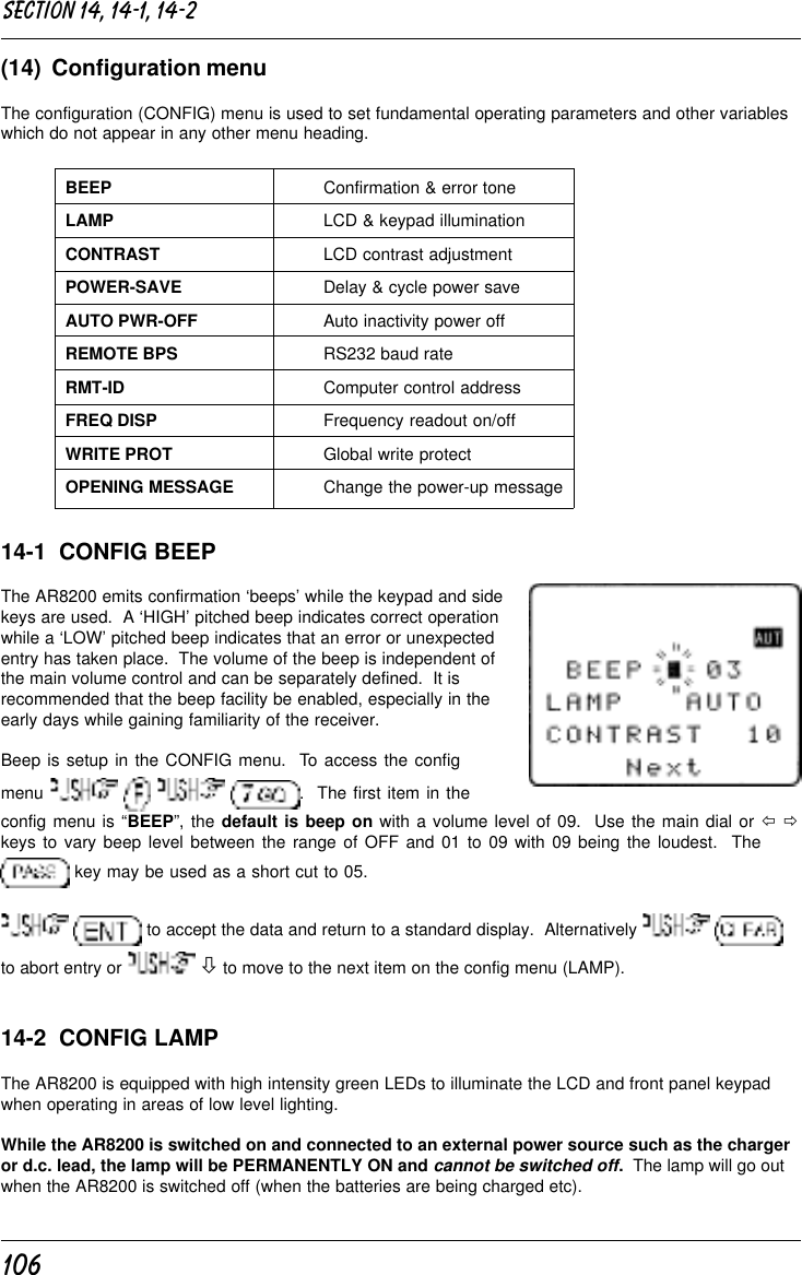 106(14)  Configuration menuThe configuration (CONFIG) menu is used to set fundamental operating parameters and other variableswhich do not appear in any other menu heading.BEEP Confirmation &amp; error toneLAMP LCD &amp; keypad illuminationCONTRAST LCD contrast adjustmentPOWER-SAVE Delay &amp; cycle power saveAUTO PWR-OFF Auto inactivity power offREMOTE BPS RS232 baud rateRMT-ID Computer control addressFREQ DISP Frequency readout on/offWRITE PROT Global write protectOPENING MESSAGE Change the power-up message14-1  CONFIG BEEPThe AR8200 emits confirmation ‘beeps’ while the keypad and sidekeys are used.  A ‘HIGH’ pitched beep indicates correct operationwhile a ‘LOW’ pitched beep indicates that an error or unexpectedentry has taken place.  The volume of the beep is independent ofthe main volume control and can be separately defined.  It isrecommended that the beep facility be enabled, especially in theearly days while gaining familiarity of the receiver.Beep is setup in the CONFIG menu.  To access the configmenu        .  The first item in theconfig menu is “BEEP”, the default is beep on with a volume level of 09.  Use the main dial or ï ðkeys to vary beep level between the range of OFF and 01 to 09 with 09 being the loudest.  The key may be used as a short cut to 05.  to accept the data and return to a standard display.  Alternatively   to abort entry or   ò to move to the next item on the config menu (LAMP).14-2  CONFIG LAMPThe AR8200 is equipped with high intensity green LEDs to illuminate the LCD and front panel keypadwhen operating in areas of low level lighting.While the AR8200 is switched on and connected to an external power source such as the chargeror d.c. lead, the lamp will be PERMANENTLY ON and cannot be switched off.  The lamp will go outwhen the AR8200 is switched off (when the batteries are being charged etc).Section 14, 14-1, 14-2