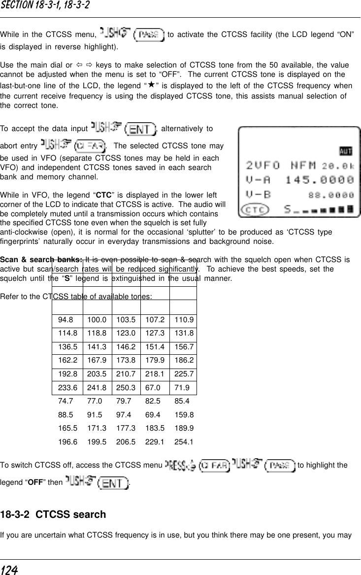 124While in the CTCSS menu,    to activate the CTCSS facility (the LCD legend “ON”is displayed in reverse highlight).Use the main dial or ï ð keys to make selection of CTCSS tone from the 50 available, the valuecannot be adjusted when the menu is set to “OFF”.  The current CTCSS tone is displayed on thelast-but-one line of the LCD, the legend “«” is displayed to the left of the CTCSS frequency whenthe current receive frequency is using the displayed CTCSS tone, this assists manual selection ofthe correct tone.To accept the data input   , alternatively toabort entry   .  The selected CTCSS tone maybe used in VFO (separate CTCSS tones may be held in eachVFO) and independent CTCSS tones saved in each searchbank and memory channel.While in VFO, the legend “CTC” is displayed in the lower leftcorner of the LCD to indicate that CTCSS is active.  The audio willbe completely muted until a transmission occurs which containsthe specified CTCSS tone even when the squelch is set fullyanti-clockwise (open), it is normal for the occasional ‘splutter’ to be produced as ‘CTCSS typefingerprints’ naturally occur in everyday transmissions and background noise.Scan &amp; search banks: It is even possible to scan &amp; search with the squelch open when CTCSS isactive but scan/search rates will be reduced significantly.  To achieve the best speeds, set thesquelch until the “S” legend is extinguished in the usual manner.Refer to the CTCSS table of available tones:94.8 100.0 103.5 107.2 110.9114.8 118.8 123.0 127.3 131.8136.5 141.3 146.2 151.4 156.7162.2 167.9 173.8 179.9 186.2192.8 203.5 210.7 218.1 225.7233.6 241.8 250.3 67.0 71.974.7 77.0 79.7 82.5 85.488.5 91.5 97.4 69.4 159.8165.5 171.3 177.3 183.5 189.9196.6 199.5 206.5 229.1 254.1To switch CTCSS off, access the CTCSS menu         to highlight thelegend “OFF” then    .18-3-2  CTCSS searchIf you are uncertain what CTCSS frequency is in use, but you think there may be one present, you maySection 18-3-1, 18-3-2