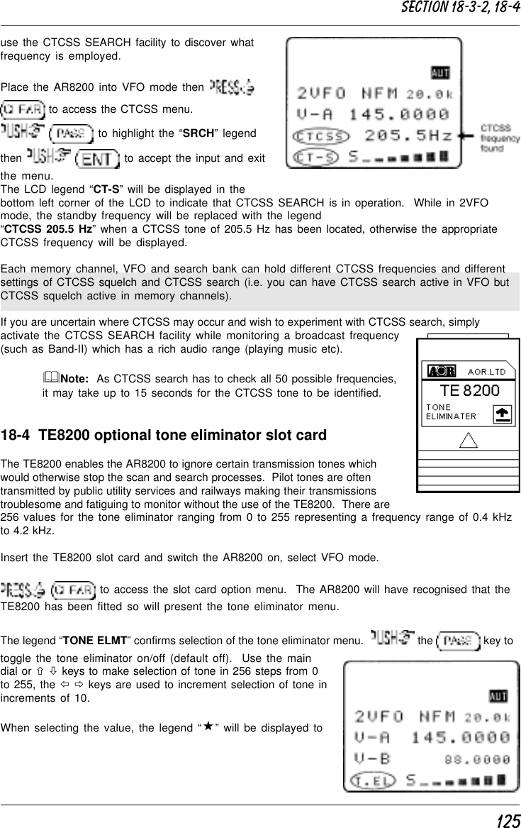 125use the CTCSS SEARCH facility to discover whatfrequency is employed.Place the AR8200 into VFO mode then  to access the CTCSS menu.  to highlight the “SRCH” legendthen    to accept the input and exitthe menu.The LCD legend “CT-S” will be displayed in thebottom left corner of the LCD to indicate that CTCSS SEARCH is in operation.  While in 2VFOmode, the standby frequency will be replaced with the legend“CTCSS 205.5 Hz” when a CTCSS tone of 205.5 Hz has been located, otherwise the appropriateCTCSS frequency will be displayed.Each memory channel, VFO and search bank can hold different CTCSS frequencies and differentsettings of CTCSS squelch and CTCSS search (i.e. you can have CTCSS search active in VFO butCTCSS squelch active in memory channels).If you are uncertain where CTCSS may occur and wish to experiment with CTCSS search, simplyactivate the CTCSS SEARCH facility while monitoring a broadcast frequency(such as Band-II) which has a rich audio range (playing music etc).&amp;Note:  As CTCSS search has to check all 50 possible frequencies,it may take up to 15 seconds for the CTCSS tone to be identified.18-4  TE8200 optional tone eliminator slot cardThe TE8200 enables the AR8200 to ignore certain transmission tones whichwould otherwise stop the scan and search processes.  Pilot tones are oftentransmitted by public utility services and railways making their transmissionstroublesome and fatiguing to monitor without the use of the TE8200.  There are256 values for the tone eliminator ranging from 0 to 255 representing a frequency range of 0.4 kHzto 4.2 kHz.Insert the TE8200 slot card and switch the AR8200 on, select VFO mode.  to access the slot card option menu.  The AR8200 will have recognised that theTE8200 has been fitted so will present the tone eliminator menu.The legend “TONE ELMT” confirms selection of the tone eliminator menu.    the   key totoggle the tone eliminator on/off (default off).  Use the maindial or ñ ò keys to make selection of tone in 256 steps from 0to 255, the ï ð keys are used to increment selection of tone inincrements of 10.When selecting the value, the legend “«” will be displayed toSection 18-3-2, 18-4