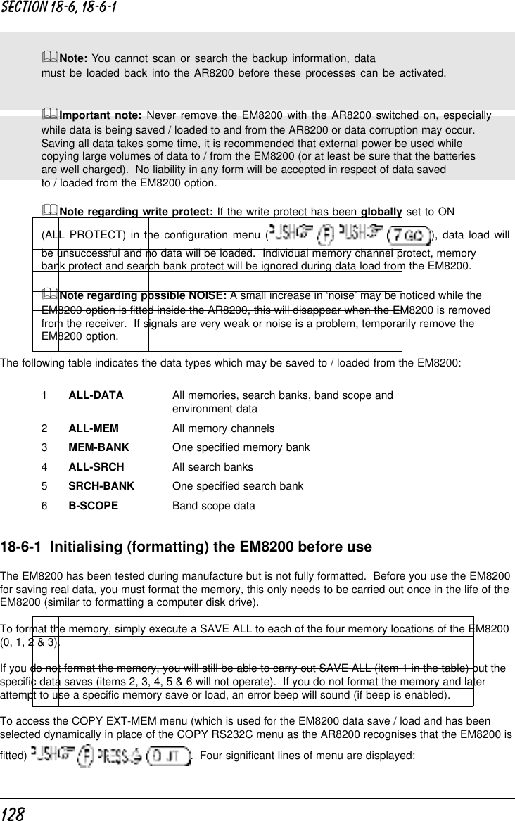 128&amp;Note: You cannot scan or search the backup information, datamust be loaded back into the AR8200 before these processes can be activated.&amp;Important note: Never remove the EM8200 with the AR8200 switched on, especiallywhile data is being saved / loaded to and from the AR8200 or data corruption may occur.Saving all data takes some time, it is recommended that external power be used whilecopying large volumes of data to / from the EM8200 (or at least be sure that the batteriesare well charged).  No liability in any form will be accepted in respect of data savedto / loaded from the EM8200 option.&amp;Note regarding write protect: If the write protect has been globally set to ON(ALL PROTECT) in the configuration menu (       ), data load willbe unsuccessful and no data will be loaded.  Individual memory channel protect, memorybank protect and search bank protect will be ignored during data load from the EM8200.&amp;Note regarding possible NOISE: A small increase in ‘noise’ may be noticed while theEM8200 option is fitted inside the AR8200, this will disappear when the EM8200 is removedfrom the receiver.  If signals are very weak or noise is a problem, temporarily remove theEM8200 option.The following table indicates the data types which may be saved to / loaded from the EM8200:1ALL-DATA All memories, search banks, band scope andenvironment data2ALL-MEM All memory channels3MEM-BANK One specified memory bank4ALL-SRCH All search banks5SRCH-BANK One specified search bank6B-SCOPE Band scope data18-6-1  Initialising (formatting) the EM8200 before useThe EM8200 has been tested during manufacture but is not fully formatted.  Before you use the EM8200for saving real data, you must format the memory, this only needs to be carried out once in the life of theEM8200 (similar to formatting a computer disk drive).To format the memory, simply execute a SAVE ALL to each of the four memory locations of the EM8200(0, 1, 2 &amp; 3).If you do not format the memory, you will still be able to carry out SAVE ALL (item 1 in the table) but thespecific data saves (items 2, 3, 4, 5 &amp; 6 will not operate).  If you do not format the memory and laterattempt to use a specific memory save or load, an error beep will sound (if beep is enabled).To access the COPY EXT-MEM menu (which is used for the EM8200 data save / load and has beenselected dynamically in place of the COPY RS232C menu as the AR8200 recognises that the EM8200 isfitted)        .  Four significant lines of menu are displayed:Section 18-6, 18-6-1