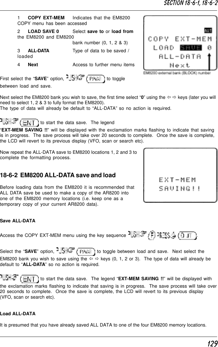 1291COPY EXT-MEM Indicates that the EM8200COPY menu has been accessed2LOAD SAVE 0 Select save to or load fromthe EM8200 and EM8200bank number (0, 1, 2 &amp; 3)3ALL-DATA Type of data to be saved /loaded4Next Access to further menu itemsFirst select the “SAVE” option,    to togglebetween load and save.Next select the EM8200 bank you wish to save, the first time select “0” using the ï ð keys (later you willneed to select 1, 2 &amp; 3 to fully format the EM8200).The type of data will already be default to “ALL-DATA” so no action is required.  to start the data save.  The legend“EXT-MEM SAVING !!” will be displayed with the exclamation marks flashing to indicate that savingis in progress.  The save process will take over 20 seconds to complete.  Once the save is complete,the LCD will revert to its previous display (VFO, scan or search etc).Now repeat the ALL-DATA save to EM8200 locations 1, 2 and 3 tocomplete the formatting process.18-6-2  EM8200 ALL-DATA save and loadBefore loading data from the EM8200 it is recommended thatALL DATA save be used to make a copy of the AR8200 intoone of the EM8200 memory locations (i.e. keep one as atemporary copy of your current AR8200 data).Save ALL-DATAAccess the COPY EXT-MEM menu using the key sequence        .Select the “SAVE” option,    to toggle between load and save.  Next select theEM8200 bank you wish to save using the ï ð keys (0, 1, 2 or 3).  The type of data will already bedefault to “ALL-DATA” so no action is required.  to start the data save.  The legend “EXT-MEM SAVING !!” will be displayed withthe exclamation marks flashing to indicate that saving is in progress.  The save process will take over20 seconds to complete.  Once the save is complete, the LCD will revert to its previous display(VFO, scan or search etc).Load ALL-DATAIt is presumed that you have already saved ALL DATA to one of the four EM8200 memory locations.Section 18-6-1, 18-6-2