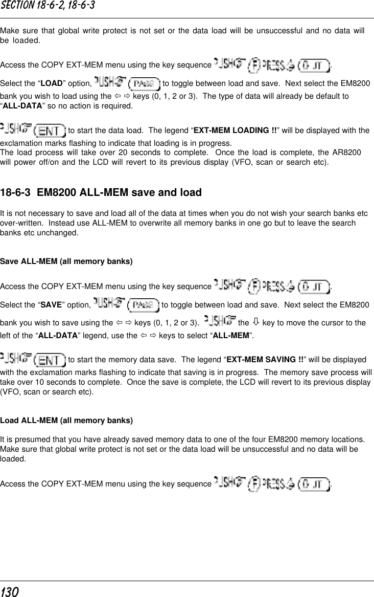 130Make sure that global write protect is not set or the data load will be unsuccessful and no data willbe loaded.Access the COPY EXT-MEM menu using the key sequence        .Select the “LOAD” option,    to toggle between load and save.  Next select the EM8200bank you wish to load using the ï ð keys (0, 1, 2 or 3).  The type of data will already be default to“ALL-DATA” so no action is required.  to start the data load.  The legend “EXT-MEM LOADING !!” will be displayed with theexclamation marks flashing to indicate that loading is in progress.The load process will take over 20 seconds to complete.  Once the load is complete, the AR8200will power off/on and the LCD will revert to its previous display (VFO, scan or search etc).18-6-3  EM8200 ALL-MEM save and loadIt is not necessary to save and load all of the data at times when you do not wish your search banks etcover-written.  Instead use ALL-MEM to overwrite all memory banks in one go but to leave the searchbanks etc unchanged.Save ALL-MEM (all memory banks)Access the COPY EXT-MEM menu using the key sequence        .Select the “SAVE” option,    to toggle between load and save.  Next select the EM8200bank you wish to save using the ï ð keys (0, 1, 2 or 3).    the ò key to move the cursor to theleft of the “ALL-DATA” legend, use the ï ð keys to select “ALL-MEM”.  to start the memory data save.  The legend “EXT-MEM SAVING !!” will be displayedwith the exclamation marks flashing to indicate that saving is in progress.  The memory save process willtake over 10 seconds to complete.  Once the save is complete, the LCD will revert to its previous display(VFO, scan or search etc).Load ALL-MEM (all memory banks)It is presumed that you have already saved memory data to one of the four EM8200 memory locations.Make sure that global write protect is not set or the data load will be unsuccessful and no data will beloaded.Access the COPY EXT-MEM menu using the key sequence        .Section 18-6-2, 18-6-3