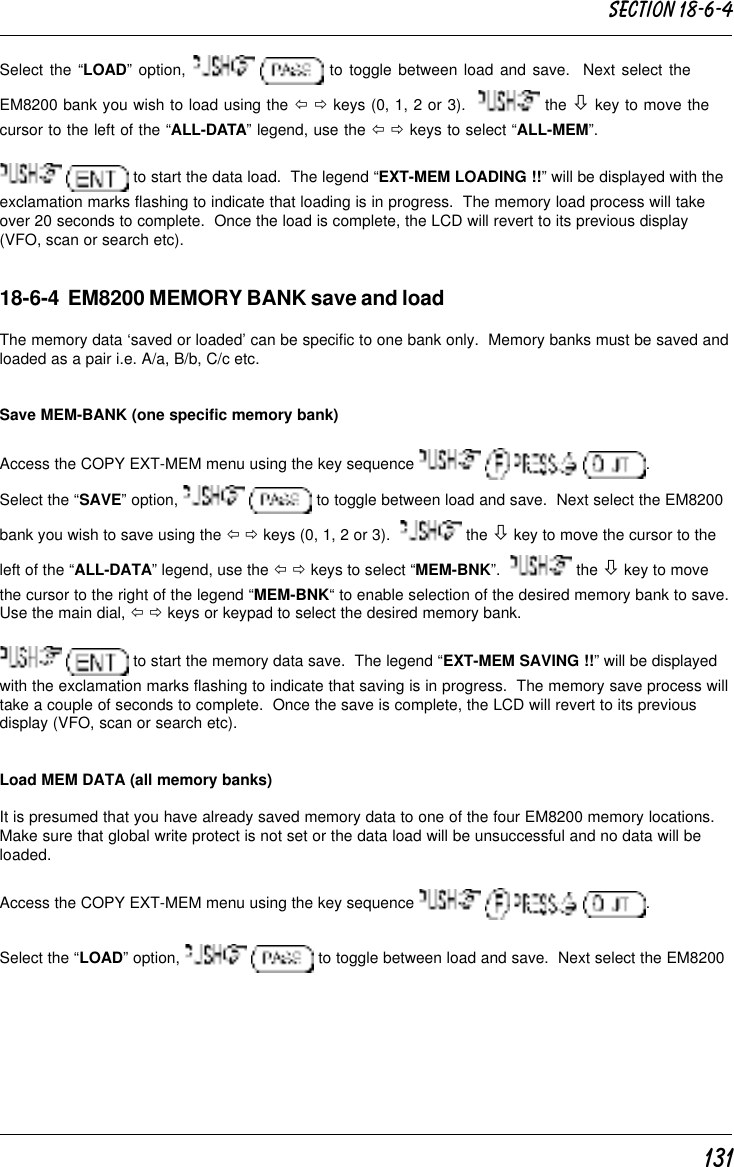 131Select the “LOAD” option,    to toggle between load and save.  Next select theEM8200 bank you wish to load using the ï ð keys (0, 1, 2 or 3).    the ò key to move thecursor to the left of the “ALL-DATA” legend, use the ï ð keys to select “ALL-MEM”.  to start the data load.  The legend “EXT-MEM LOADING !!” will be displayed with theexclamation marks flashing to indicate that loading is in progress.  The memory load process will takeover 20 seconds to complete.  Once the load is complete, the LCD will revert to its previous display(VFO, scan or search etc).18-6-4  EM8200 MEMORY BANK save and loadThe memory data ‘saved or loaded’ can be specific to one bank only.  Memory banks must be saved andloaded as a pair i.e. A/a, B/b, C/c etc.Save MEM-BANK (one specific memory bank)Access the COPY EXT-MEM menu using the key sequence        .Select the “SAVE” option,    to toggle between load and save.  Next select the EM8200bank you wish to save using the ï ð keys (0, 1, 2 or 3).    the ò key to move the cursor to theleft of the “ALL-DATA” legend, use the ï ð keys to select “MEM-BNK”.    the ò key to movethe cursor to the right of the legend “MEM-BNK“ to enable selection of the desired memory bank to save.Use the main dial, ï ð keys or keypad to select the desired memory bank.  to start the memory data save.  The legend “EXT-MEM SAVING !!” will be displayedwith the exclamation marks flashing to indicate that saving is in progress.  The memory save process willtake a couple of seconds to complete.  Once the save is complete, the LCD will revert to its previousdisplay (VFO, scan or search etc).Load MEM DATA (all memory banks)It is presumed that you have already saved memory data to one of the four EM8200 memory locations.Make sure that global write protect is not set or the data load will be unsuccessful and no data will beloaded.Access the COPY EXT-MEM menu using the key sequence        .Select the “LOAD” option,    to toggle between load and save.  Next select the EM8200Section 18-6-4