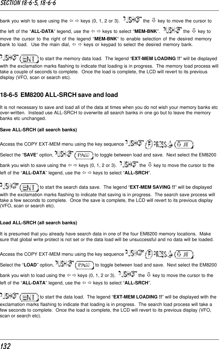 132bank you wish to save using the ï ð keys (0, 1, 2 or 3).    the ò key to move the cursor tothe left of the “ALL-DATA” legend, use the ï ð keys to select “MEM-BNK”.    the ò key tomove the cursor to the right of the legend “MEM-BNK“ to enable selection of the desired memorybank to load.  Use the main dial, ï ð keys or keypad to select the desired memory bank.  to start the memory data load.  The legend “EXT-MEM LOADING !!” will be displayedwith the exclamation marks flashing to indicate that loading is in progress.  The memory load process willtake a couple of seconds to complete.  Once the load is complete, the LCD will revert to its previousdisplay (VFO, scan or search etc).18-6-5  EM8200 ALL-SRCH save and loadIt is not necessary to save and load all of the data at times when you do not wish your memory banks etcover-written.  Instead use ALL-SRCH to overwrite all search banks in one go but to leave the memorybanks etc unchanged.Save ALL-SRCH (all search banks)Access the COPY EXT-MEM menu using the key sequence        .Select the “SAVE” option,    to toggle between load and save.  Next select the EM8200bank you wish to save using the ï ð keys (0, 1, 2 or 3).    the ò key to move the cursor to theleft of the “ALL-DATA” legend, use the ï ð keys to select “ALL-SRCH”.  to start the search data save.  The legend “EXT-MEM SAVING !!” will be displayedwith the exclamation marks flashing to indicate that saving is in progress.  The search save process willtake a few seconds to complete.  Once the save is complete, the LCD will revert to its previous display(VFO, scan or search etc).Load ALL-SRCH (all search banks)It is presumed that you already have search data in one of the four EM8200 memory locations.  Makesure that global write protect is not set or the data load will be unsuccessful and no data will be loaded.Access the COPY EXT-MEM menu using the key sequence        .Select the “LOAD” option,    to toggle between load and save.  Next select the EM8200bank you wish to load using the ï ð keys (0, 1, 2 or 3).    the ò key to move the cursor to theleft of the “ALL-DATA” legend, use the ï ð keys to select “ALL-SRCH”.  to start the data load.  The legend “EXT-MEM LOADING !!” will be displayed with theexclamation marks flashing to indicate that loading is in progress.  The search load process will take afew seconds to complete.  Once the load is complete, the LCD will revert to its previous display (VFO,scan or search etc).Section 18-6-5, 18-6-6