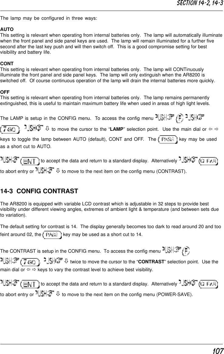 107The lamp may be configured in three ways:AUTOThis setting is relevant when operating from internal batteries only.  The lamp will automatically illuminatewhen the front panel and side panel keys are used.  The lamp will remain illuminated for a further fivesecond after the last key push and will then switch off.  This is a good compromise setting for bestvisibility and battery life.CONTThis setting is relevant when operating from internal batteries only.  The lamp will CONTinuouslyilluminate the front panel and side panel keys.  The lamp will only extinguish when the AR8200 isswitched off.  Of course continuous operation of the lamp will drain the internal batteries more quickly.OFFThis setting is relevant when operating from internal batteries only.  The lamp remains permanentlyextinguished, this is useful to maintain maximum battery life when used in areas of high light levels.The LAMP is setup in the CONFIG menu.  To access the config menu     .    ò to move the cursor to the “LAMP” selection point.  Use the main dial or ï ðkeys to toggle the lamp between AUTO (default), CONT and OFF.  The   key may be usedas a short cut to AUTO.  to accept the data and return to a standard display.  Alternatively   to abort entry or   ò to move to the next item on the config menu (CONTRAST).14-3  CONFIG CONTRASTThe AR8200 is equipped with variable LCD contrast which is adjustable in 32 steps to provide bestvisibility under different viewing angles, extremes of ambient light &amp; temperature (and between sets dueto variation).The default setting for contrast is 14.  The display generally becomes too dark to read around 20 and toofeint around 02, the   key may be used as a short cut to 14.The CONTRAST is setup in the CONFIG menu.  To access the config menu    .    ò twice to move the cursor to the “CONTRAST” selection point.  Use themain dial or ï ð keys to vary the contrast level to achieve best visibility.  to accept the data and return to a standard display.  Alternatively   to abort entry or   ò to move to the next item on the config menu (POWER-SAVE).Section 14-2, 14-3