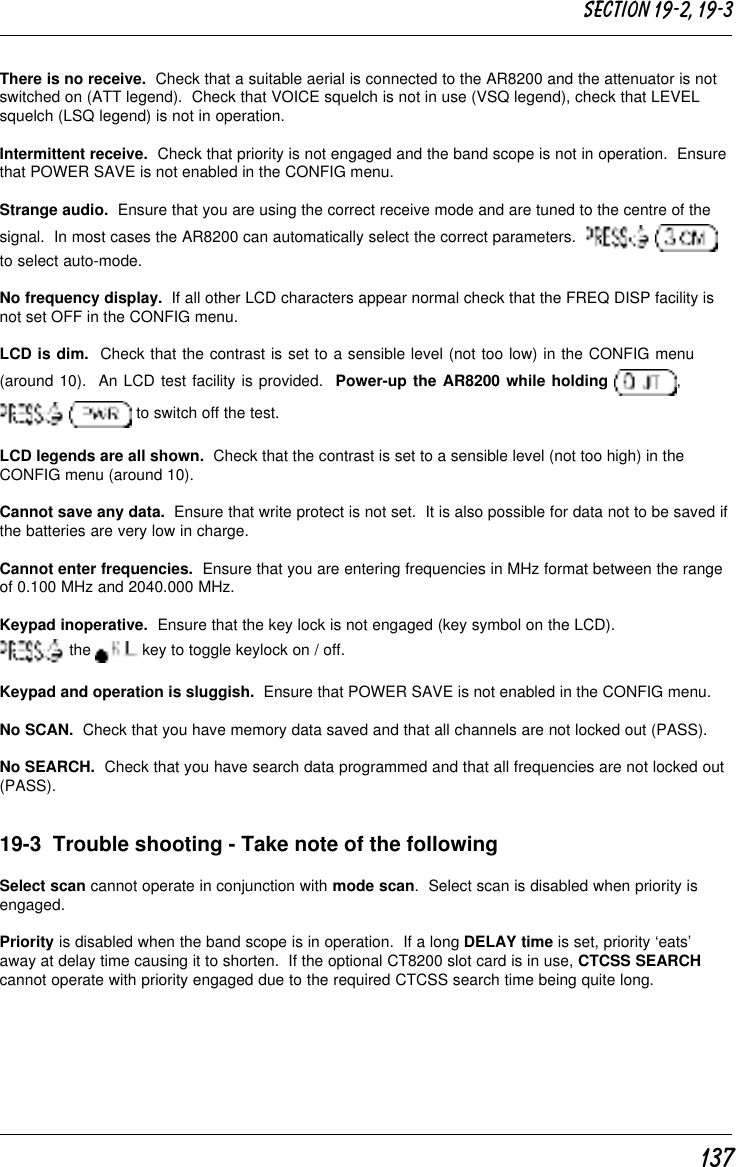 137There is no receive.  Check that a suitable aerial is connected to the AR8200 and the attenuator is notswitched on (ATT legend).  Check that VOICE squelch is not in use (VSQ legend), check that LEVELsquelch (LSQ legend) is not in operation.Intermittent receive.  Check that priority is not engaged and the band scope is not in operation.  Ensurethat POWER SAVE is not enabled in the CONFIG menu.Strange audio.  Ensure that you are using the correct receive mode and are tuned to the centre of thesignal.  In most cases the AR8200 can automatically select the correct parameters.    to select auto-mode.No frequency display.  If all other LCD characters appear normal check that the FREQ DISP facility isnot set OFF in the CONFIG menu.LCD is dim.  Check that the contrast is set to a sensible level (not too low) in the CONFIG menu(around 10).  An LCD test facility is provided.  Power-up the AR8200 while holding  ,  to switch off the test.LCD legends are all shown.  Check that the contrast is set to a sensible level (not too high) in theCONFIG menu (around 10).Cannot save any data.  Ensure that write protect is not set.  It is also possible for data not to be saved ifthe batteries are very low in charge.Cannot enter frequencies.  Ensure that you are entering frequencies in MHz format between the rangeof 0.100 MHz and 2040.000 MHz.Keypad inoperative.  Ensure that the key lock is not engaged (key symbol on the LCD). the   key to toggle keylock on / off.Keypad and operation is sluggish.  Ensure that POWER SAVE is not enabled in the CONFIG menu.No SCAN.  Check that you have memory data saved and that all channels are not locked out (PASS).No SEARCH.  Check that you have search data programmed and that all frequencies are not locked out(PASS).19-3  Trouble shooting - Take note of the followingSelect scan cannot operate in conjunction with mode scan.  Select scan is disabled when priority isengaged.Priority is disabled when the band scope is in operation.  If a long DELAY time is set, priority ‘eats’away at delay time causing it to shorten.  If the optional CT8200 slot card is in use, CTCSS SEARCHcannot operate with priority engaged due to the required CTCSS search time being quite long.Section 19-2, 19-3