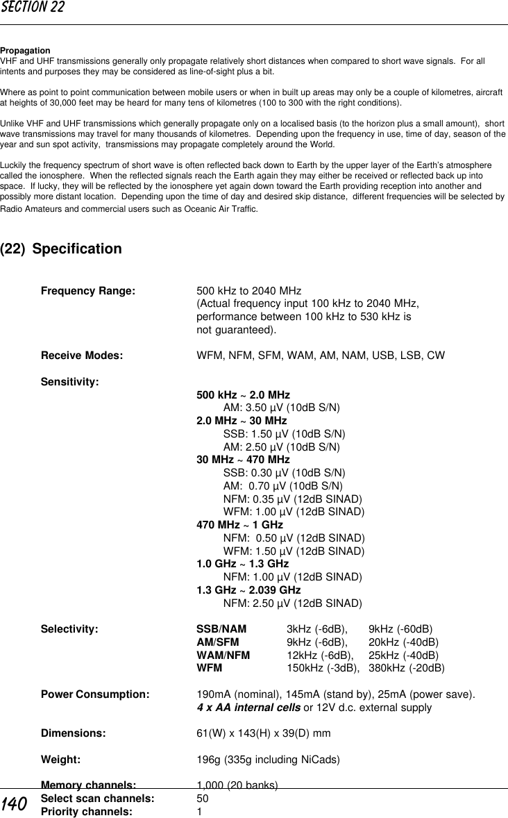 140PropagationVHF and UHF transmissions generally only propagate relatively short distances when compared to short wave signals.  For allintents and purposes they may be considered as line-of-sight plus a bit.Where as point to point communication between mobile users or when in built up areas may only be a couple of kilometres, aircraftat heights of 30,000 feet may be heard for many tens of kilometres (100 to 300 with the right conditions).Unlike VHF and UHF transmissions which generally propagate only on a localised basis (to the horizon plus a small amount),  shortwave transmissions may travel for many thousands of kilometres.  Depending upon the frequency in use, time of day, season of theyear and sun spot activity,  transmissions may propagate completely around the World.Luckily the frequency spectrum of short wave is often reflected back down to Earth by the upper layer of the Earth’s atmospherecalled the ionosphere.  When the reflected signals reach the Earth again they may either be received or reflected back up intospace.  If lucky, they will be reflected by the ionosphere yet again down toward the Earth providing reception into another andpossibly more distant location.  Depending upon the time of day and desired skip distance,  different frequencies will be selected byRadio Amateurs and commercial users such as Oceanic Air Traffic.(22)  SpecificationFrequency Range: 500 kHz to 2040 MHz(Actual frequency input 100 kHz to 2040 MHz,performance between 100 kHz to 530 kHz isnot guaranteed).Receive Modes: WFM, NFM, SFM, WAM, AM, NAM, USB, LSB, CWSensitivity: 500 kHz ~ 2.0 MHzAM: 3.50 µV (10dB S/N)2.0 MHz ~ 30 MHzSSB: 1.50 µV (10dB S/N)AM: 2.50 µV (10dB S/N)30 MHz ~ 470 MHzSSB: 0.30 µV (10dB S/N)AM:  0.70 µV (10dB S/N)NFM: 0.35 µV (12dB SINAD)WFM: 1.00 µV (12dB SINAD)470 MHz ~ 1 GHzNFM:  0.50 µV (12dB SINAD)WFM: 1.50 µV (12dB SINAD)1.0 GHz ~ 1.3 GHzNFM: 1.00 µV (12dB SINAD)1.3 GHz ~ 2.039 GHzNFM: 2.50 µV (12dB SINAD)Selectivity: SSB/NAM 3kHz (-6dB), 9kHz (-60dB)AM/SFM 9kHz (-6dB), 20kHz (-40dB)WAM/NFM 12kHz (-6dB), 25kHz (-40dB)WFM 150kHz (-3dB), 380kHz (-20dB)Power Consumption: 190mA (nominal), 145mA (stand by), 25mA (power save).4 x AA internal cells or 12V d.c. external supplyDimensions: 61(W) x 143(H) x 39(D) mmWeight: 196g (335g including NiCads)Memory channels: 1,000 (20 banks)Select scan channels: 50Priority channels: 1Section 22