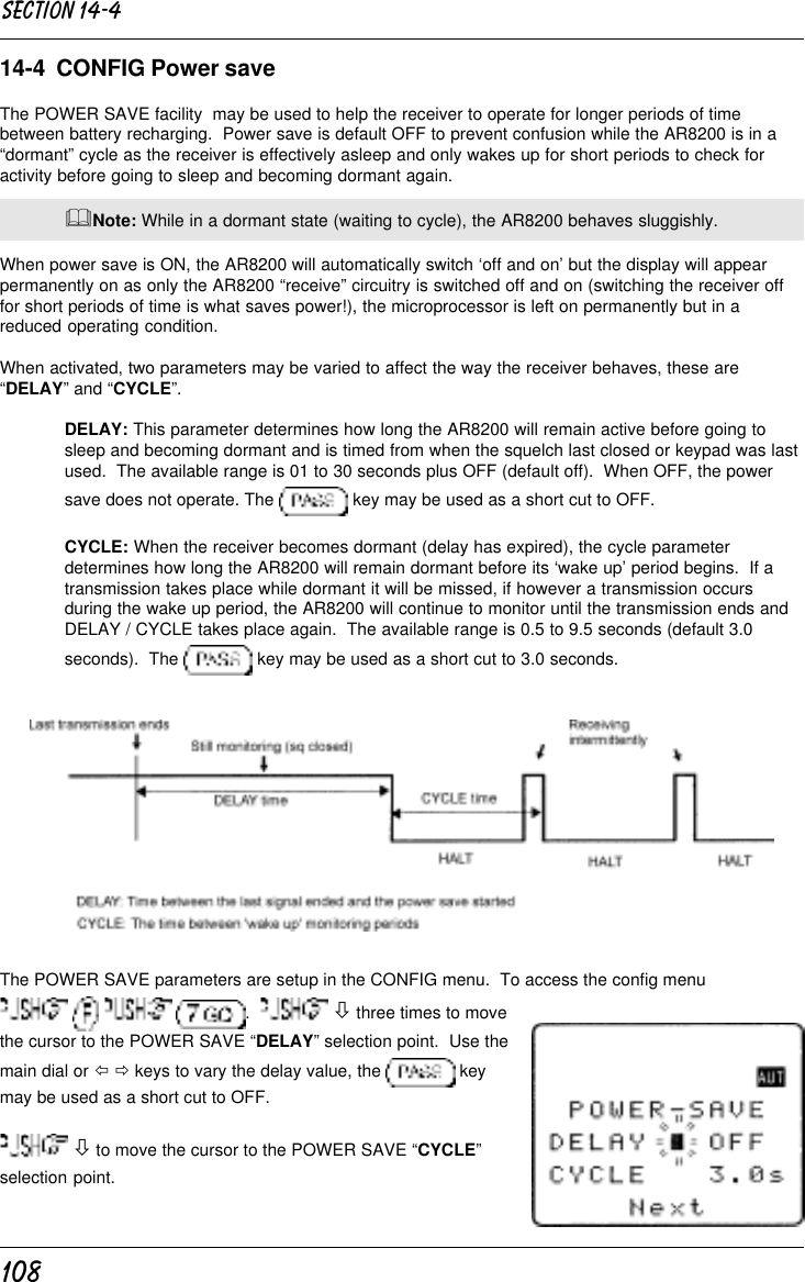 10814-4  CONFIG Power saveThe POWER SAVE facility  may be used to help the receiver to operate for longer periods of timebetween battery recharging.  Power save is default OFF to prevent confusion while the AR8200 is in a“dormant” cycle as the receiver is effectively asleep and only wakes up for short periods to check foractivity before going to sleep and becoming dormant again.&amp;Note: While in a dormant state (waiting to cycle), the AR8200 behaves sluggishly.When power save is ON, the AR8200 will automatically switch ‘off and on’ but the display will appearpermanently on as only the AR8200 “receive” circuitry is switched off and on (switching the receiver offfor short periods of time is what saves power!), the microprocessor is left on permanently but in areduced operating condition.When activated, two parameters may be varied to affect the way the receiver behaves, these are“DELAY” and “CYCLE”.DELAY: This parameter determines how long the AR8200 will remain active before going tosleep and becoming dormant and is timed from when the squelch last closed or keypad was lastused.  The available range is 01 to 30 seconds plus OFF (default off).  When OFF, the powersave does not operate. The   key may be used as a short cut to OFF.CYCLE: When the receiver becomes dormant (delay has expired), the cycle parameterdetermines how long the AR8200 will remain dormant before its ‘wake up’ period begins.  If atransmission takes place while dormant it will be missed, if however a transmission occursduring the wake up period, the AR8200 will continue to monitor until the transmission ends andDELAY / CYCLE takes place again.  The available range is 0.5 to 9.5 seconds (default 3.0seconds).  The   key may be used as a short cut to 3.0 seconds.The POWER SAVE parameters are setup in the CONFIG menu.  To access the config menu      .    ò three times to movethe cursor to the POWER SAVE “DELAY” selection point.  Use themain dial or ï ð keys to vary the delay value, the   keymay be used as a short cut to OFF. ò to move the cursor to the POWER SAVE “CYCLE”selection point.Section 14-4
