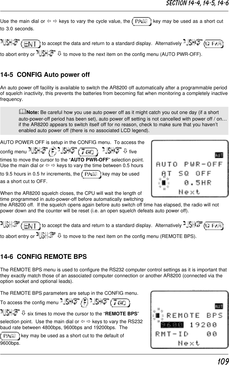 109Use the main dial or ï ð keys to vary the cycle value, the   key may be used as a short cutto 3.0 seconds.  to accept the data and return to a standard display.  Alternatively   to abort entry or   ò to move to the next item on the config menu (AUTO PWR-OFF).14-5  CONFIG Auto power offAn auto power off facility is available to switch the AR8200 off automatically after a programmable periodof squelch inactivity, this prevents the batteries from becoming flat when monitoring a completely inactivefrequency.&amp;Note: Be careful how you use auto power off as it might catch you out one day (if a shortauto-power-off period has been set), auto power off setting is not cancelled with power off / on…if the AR8200 appears to switch itself off for no reason, check to make sure that you haven’tenabled auto power off (there is no associated LCD legend).AUTO POWER OFF is setup in the CONFIG menu.  To access theconfig menu        .    ò fivetimes to move the cursor to the “AUTO PWR-OFF” selection point.Use the main dial or ï ð keys to vary the time between 0.5 hoursto 9.5 hours in 0.5 hr increments, the   key may be usedas a short cut to OFF.When the AR8200 squelch closes, the CPU will wait the length oftime programmed in auto-power-off before automatically switchingthe AR8200 off.  If the squelch opens again before auto switch off time has elapsed, the radio will notpower down and the counter will be reset (i.e. an open squelch defeats auto power off).  to accept the data and return to a standard display.  Alternatively   to abort entry or   ò to move to the next item on the config menu (REMOTE BPS).14-6  CONFIG REMOTE BPSThe REMOTE BPS menu is used to configure the RS232 computer control settings as it is important thatthey exactly match those of an associated computer connection or another AR8200 (connected via theoption socket and optional leads).The REMOTE BPS parameters are setup in the CONFIG menu.To access the config menu        . ò six times to move the cursor to the “REMOTE BPS”selection point.  Use the main dial or ï ð keys to vary the RS232baud rate between 4800bps, 9600bps and 19200bps.  The key may be used as a short cut to the default of9600bps.Section 14-4, 14-5, 14-6