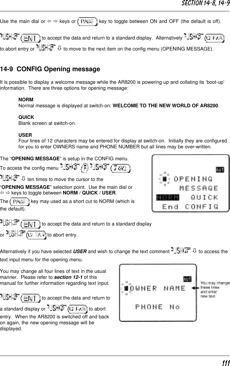 111Use the main dial or ï ð keys or   key to toggle between ON and OFF (the default is off).  to accept the data and return to a standard display.  Alternatively   to abort entry or   ò to move to the next item on the config menu (OPENING MESSAGE).14-9  CONFIG Opening messageIt is possible to display a welcome message while the AR8200 is powering up and collating its ‘boot-up’information.  There are three options for opening message:NORMNormal message is displayed at switch-on: WELCOME TO THE NEW WORLD OF AR8200.QUICKBlank screen at switch-on.USERFour lines of 12 characters may be entered for display at switch-on.  Initially they are configuredfor you to enter OWNERS name and PHONE NUMBER but all lines may be over-written.The “OPENING MESSAGE” is setup in the CONFIG menu.To access the config menu        . ò ten times to move the cursor to the“OPENING MESSAGE” selection point.  Use the main dial orï ð keys to toggle between NORM / QUICK / USER.The   key may used as a short cut to NORM (which isthe default).  to accept the data and return to a standard displayor    to abort entry.Alternatively if you have selected USER and wish to change the text comment   ò to access thetext input menu for the opening menu.You may change all four lines of text in the usualmanner.  Please refer to section 12-1 of thismanual for further information regarding text input.  to accept the data and return toa standard display or    to abortentry.  When the AR8200 is switched off and backon again, the new opening message will bedisplayed.Section 14-8, 14-9