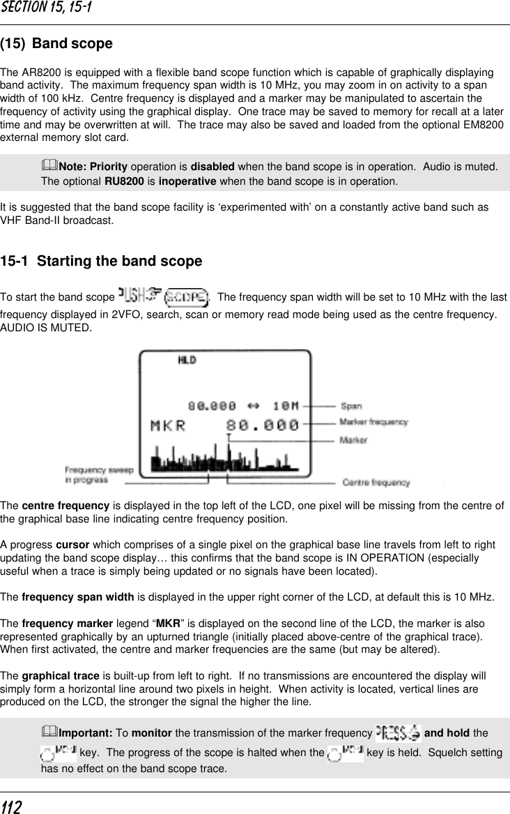 112(15)  Band scopeThe AR8200 is equipped with a flexible band scope function which is capable of graphically displayingband activity.  The maximum frequency span width is 10 MHz, you may zoom in on activity to a spanwidth of 100 kHz.  Centre frequency is displayed and a marker may be manipulated to ascertain thefrequency of activity using the graphical display.  One trace may be saved to memory for recall at a latertime and may be overwritten at will.  The trace may also be saved and loaded from the optional EM8200external memory slot card.&amp;Note: Priority operation is disabled when the band scope is in operation.  Audio is muted.The optional RU8200 is inoperative when the band scope is in operation.It is suggested that the band scope facility is ‘experimented with’ on a constantly active band such asVHF Band-II broadcast.15-1  Starting the band scopeTo start the band scope   .  The frequency span width will be set to 10 MHz with the lastfrequency displayed in 2VFO, search, scan or memory read mode being used as the centre frequency.AUDIO IS MUTED.The centre frequency is displayed in the top left of the LCD, one pixel will be missing from the centre ofthe graphical base line indicating centre frequency position.A progress cursor which comprises of a single pixel on the graphical base line travels from left to rightupdating the band scope display… this confirms that the band scope is IN OPERATION (especiallyuseful when a trace is simply being updated or no signals have been located).The frequency span width is displayed in the upper right corner of the LCD, at default this is 10 MHz.The frequency marker legend “MKR” is displayed on the second line of the LCD, the marker is alsorepresented graphically by an upturned triangle (initially placed above-centre of the graphical trace).When first activated, the centre and marker frequencies are the same (but may be altered).The graphical trace is built-up from left to right.  If no transmissions are encountered the display willsimply form a horizontal line around two pixels in height.  When activity is located, vertical lines areproduced on the LCD, the stronger the signal the higher the line.&amp;Important: To monitor the transmission of the marker frequency   and hold the key.  The progress of the scope is halted when the   key is held.  Squelch settinghas no effect on the band scope trace.Section 15, 15-1