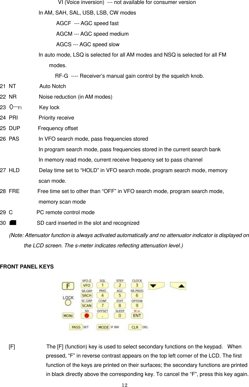 12                                         VI (Voice inversion)  --- not available for consumer version                           In AM, SAH, SAL, USB, LSB, CW modes                                       AGCF  --- AGC speed fast                                       AGCM --- AGC speed medium                                       AGCS --- AGC speed slow                           In auto mode, LSQ is selected for all AM modes and NSQ is selected for all FM                                                   modes.                                      RF-G  ---- Receiver’s manual gain control by the squelch knob. 21  NT                Auto Notch   22  NR               Noise reduction (in AM modes) 23               Key lock  24  PRI              Priority receive  25  DUP            Frequency offset  26  PAS             In VFO search mode, pass frequencies stored                           In program search mode, pass frequencies stored in the current search bank                           In memory read mode, current receive frequency set to pass channel 27  HLD             Delay time set to “HOLD” in VFO search mode, program search mode, memory                            scan mode. 28  FRE            Free time set to other than “OFF” in VFO search mode, program search mode,                            memory scan mode 29  C                PC remote control mode 30                 SD card inserted in the slot and recognized        (Note: Attenuator function is always activated automatically and no attenuator indicator is displayed on                 the LCD screen. The s-meter indicates reflecting attenuation level.)  FRONT PANEL KEYS         [F]                     The [F] (function) key is used to select secondary functions on the keypad.   When                                 pressed, “F” in reverse contrast appears on the top left corner of the LCD. The first                                 function of the keys are printed on their surfaces; the secondary functions are printed                                  in black directly above the corresponding key. To cancel the “F”, press this key again. 