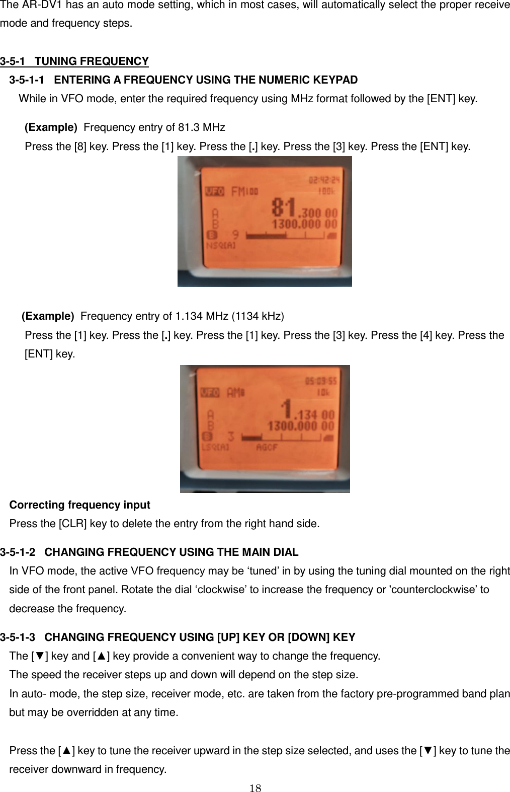 18  The AR-DV1 has an auto mode setting, which in most cases, will automatically select the proper receive mode and frequency steps.  3-5-1   TUNING FREQUENCY 3-5-1-1   ENTERING A FREQUENCY USING THE NUMERIC KEYPAD While in VFO mode, enter the required frequency using MHz format followed by the [ENT] key.   (Example)  Frequency entry of 81.3 MHz   Press the [8] key. Press the [1] key. Press the [.] key. Press the [3] key. Press the [ENT] key.    (Example)  Frequency entry of 1.134 MHz (1134 kHz)   Press the [1] key. Press the [.] key. Press the [1] key. Press the [3] key. Press the [4] key. Press the      [ENT] key.  Correcting frequency input Press the [CLR] key to delete the entry from the right hand side. 3-5-1-2   CHANGING FREQUENCY USING THE MAIN DIAL In VFO mode, the active VFO frequency may be ‘tuned’ in by using the tuning dial mounted on the right side of the front panel. Rotate the dial ‘clockwise’ to increase the frequency or &apos;counterclockwise’ to decrease the frequency.  3-5-1-3   CHANGING FREQUENCY USING [UP] KEY OR [DOWN] KEY The [▼] key and [▲] key provide a convenient way to change the frequency.  The speed the receiver steps up and down will depend on the step size.  In auto- mode, the step size, receiver mode, etc. are taken from the factory pre-programmed band plan but may be overridden at any time.  Press the [▲] key to tune the receiver upward in the step size selected, and uses the [▼] key to tune the receiver downward in frequency. 