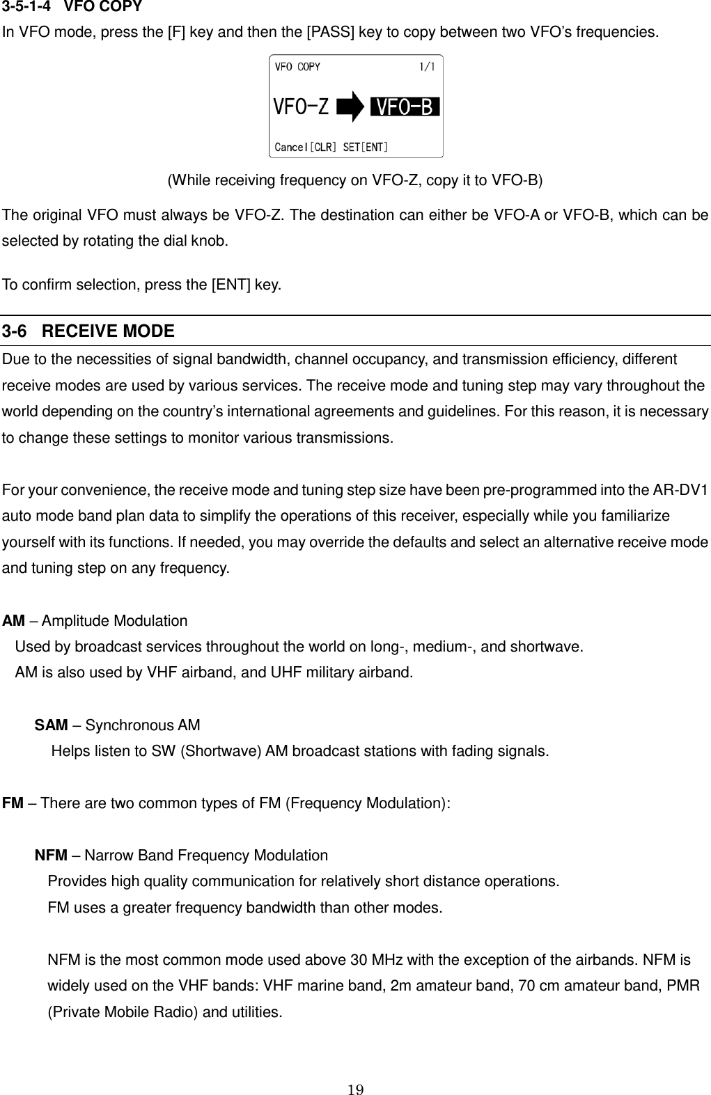 19  3-5-1-4   VFO COPY In VFO mode, press the [F] key and then the [PASS] key to copy between two VFO’s frequencies.   (While receiving frequency on VFO-Z, copy it to VFO-B) The original VFO must always be VFO-Z. The destination can either be VFO-A or VFO-B, which can be selected by rotating the dial knob. To confirm selection, press the [ENT] key. 3-6   RECEIVE MODE Due to the necessities of signal bandwidth, channel occupancy, and transmission efficiency, different receive modes are used by various services. The receive mode and tuning step may vary throughout the world depending on the country’s international agreements and guidelines. For this reason, it is necessary to change these settings to monitor various transmissions.  For your convenience, the receive mode and tuning step size have been pre-programmed into the AR-DV1 auto mode band plan data to simplify the operations of this receiver, especially while you familiarize yourself with its functions. If needed, you may override the defaults and select an alternative receive mode and tuning step on any frequency.  AM – Amplitude Modulation Used by broadcast services throughout the world on long-, medium-, and shortwave.  AM is also used by VHF airband, and UHF military airband.  SAM – Synchronous AM      Helps listen to SW (Shortwave) AM broadcast stations with fading signals.  FM – There are two common types of FM (Frequency Modulation):  NFM – Narrow Band Frequency Modulation  Provides high quality communication for relatively short distance operations.  FM uses a greater frequency bandwidth than other modes.  NFM is the most common mode used above 30 MHz with the exception of the airbands. NFM is widely used on the VHF bands: VHF marine band, 2m amateur band, 70 cm amateur band, PMR (Private Mobile Radio) and utilities.    
