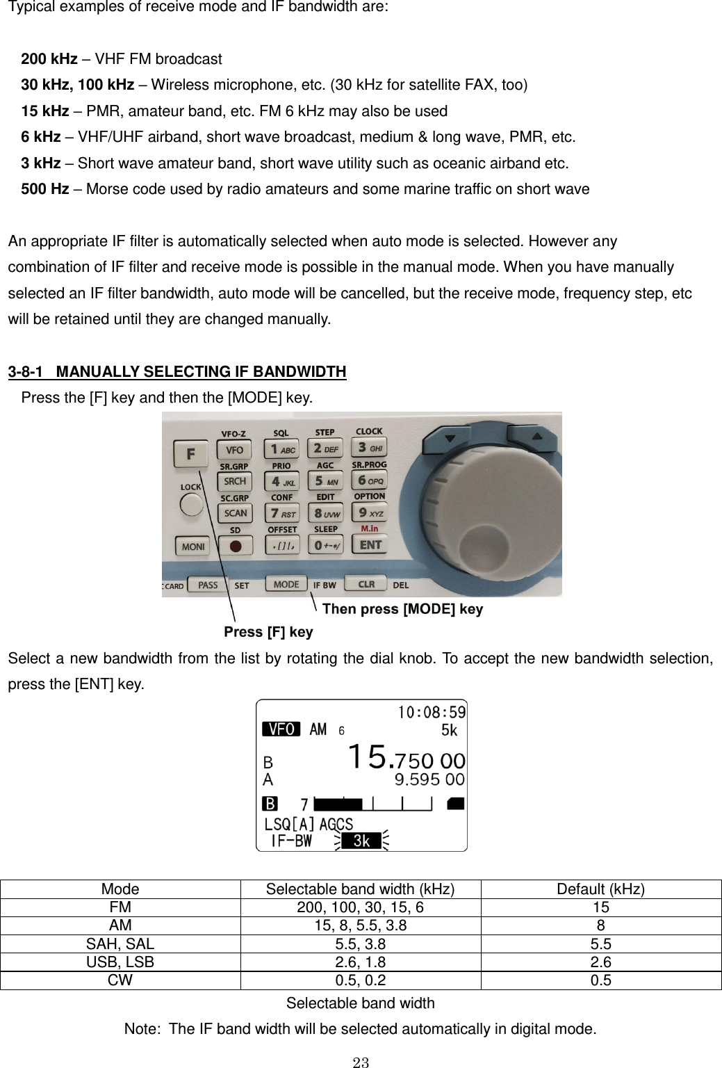 23   Typical examples of receive mode and IF bandwidth are:  200 kHz – VHF FM broadcast  30 kHz, 100 kHz – Wireless microphone, etc. (30 kHz for satellite FAX, too) 15 kHz – PMR, amateur band, etc. FM 6 kHz may also be used 6 kHz – VHF/UHF airband, short wave broadcast, medium &amp; long wave, PMR, etc. 3 kHz – Short wave amateur band, short wave utility such as oceanic airband etc. 500 Hz – Morse code used by radio amateurs and some marine traffic on short wave  An appropriate IF filter is automatically selected when auto mode is selected. However any combination of IF filter and receive mode is possible in the manual mode. When you have manually selected an IF filter bandwidth, auto mode will be cancelled, but the receive mode, frequency step, etc  will be retained until they are changed manually.  3-8-1   MANUALLY SELECTING IF BANDWIDTH Press the [F] key and then the [MODE] key.   Select a new bandwidth from the list by rotating the dial knob. To accept the new bandwidth selection, press the [ENT] key.   Mode Selectable band width (kHz) Default (kHz) FM 200, 100, 30, 15, 6  15 AM 15, 8, 5.5, 3.8 8 SAH, SAL 5.5, 3.8 5.5 USB, LSB 2.6, 1.8 2.6 CW 0.5, 0.2 0.5 Selectable band width Note:  The IF band width will be selected automatically in digital mode. 