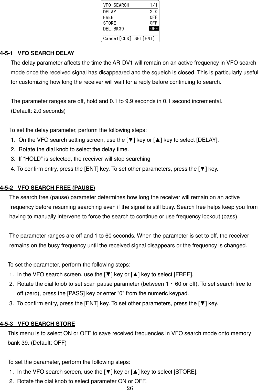 26     4-5-1   VFO SEARCH DELAY         The delay parameter affects the time the AR-DV1 will remain on an active frequency in VFO search         mode once the received signal has disappeared and the squelch is closed. This is particularly useful      for customizing how long the receiver will wait for a reply before continuing to search.      The parameter ranges are off, hold and 0.1 to 9.9 seconds in 0.1 second incremental.      (Default: 2.0 seconds)     To set the delay parameter, perform the following steps:     1.  On the VFO search setting screen, use the [▼] key or [▲] key to select [DELAY].      2.  Rotate the dial knob to select the delay time.      3.  If “HOLD” is selected, the receiver will stop searching     4. To confirm entry, press the [ENT] key. To set other parameters, press the [▼] key.  4-5-2   VFO SEARCH FREE (PAUSE)     The search free (pause) parameter determines how long the receiver will remain on an active      frequency before resuming searching even if the signal is still busy. Search free helps keep you from     having to manually intervene to force the search to continue or use frequency lockout (pass).      The parameter ranges are off and 1 to 60 seconds. When the parameter is set to off, the receiver         remains on the busy frequency until the received signal disappears or the frequency is changed.    To set the parameter, perform the following steps:    1.  In the VFO search screen, use the [▼] key or [▲] key to select [FREE].     2.  Rotate the dial knob to set scan pause parameter (between 1 ~ 60 or off). To set search free to          off (zero), press the [PASS] key or enter “0” from the numeric keypad.    3.  To confirm entry, press the [ENT] key. To set other parameters, press the [▼] key.  4-5-3   VFO SEARCH STORE    This menu is to select ON or OFF to save received frequencies in VFO search mode onto memory    bank 39. (Default: OFF)    To set the parameter, perform the following steps:    1.  In the VFO search screen, use the [▼] key or [▲] key to select [STORE].     2.  Rotate the dial knob to select parameter ON or OFF.  