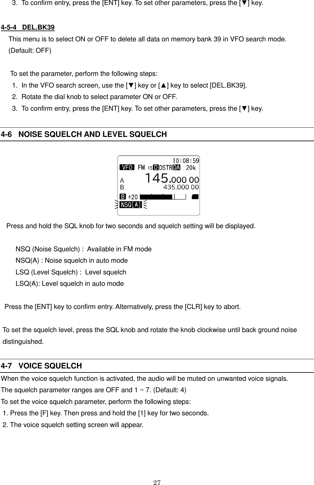 27     3.  To confirm entry, press the [ENT] key. To set other parameters, press the [▼] key.  4-5-4   DEL.BK39  This menu is to select ON or OFF to delete all data on memory bank 39 in VFO search mode.  (Default: OFF)    To set the parameter, perform the following steps:    1.  In the VFO search screen, use the [▼] key or [▲] key to select [DEL.BK39].     2.  Rotate the dial knob to select parameter ON or OFF.     3.  To confirm entry, press the [ENT] key. To set other parameters, press the [▼] key.  4-6   NOISE SQUELCH AND LEVEL SQUELCH      Press and hold the SQL knob for two seconds and squelch setting will be displayed.          NSQ (Noise Squelch) :  Available in FM mode         NSQ(A) : Noise squelch in auto mode         LSQ (Level Squelch) :  Level squelch         LSQ(A): Level squelch in auto mode    Press the [ENT] key to confirm entry. Alternatively, press the [CLR] key to abort.   To set the squelch level, press the SQL knob and rotate the knob clockwise until back ground noise     distinguished.   4-7   VOICE SQUELCH When the voice squelch function is activated, the audio will be muted on unwanted voice signals. The squelch parameter ranges are OFF and 1 ~ 7. (Default: 4) To set the voice squelch parameter, perform the following steps:  1. Press the [F] key. Then press and hold the [1] key for two seconds.  2. The voice squelch setting screen will appear. 