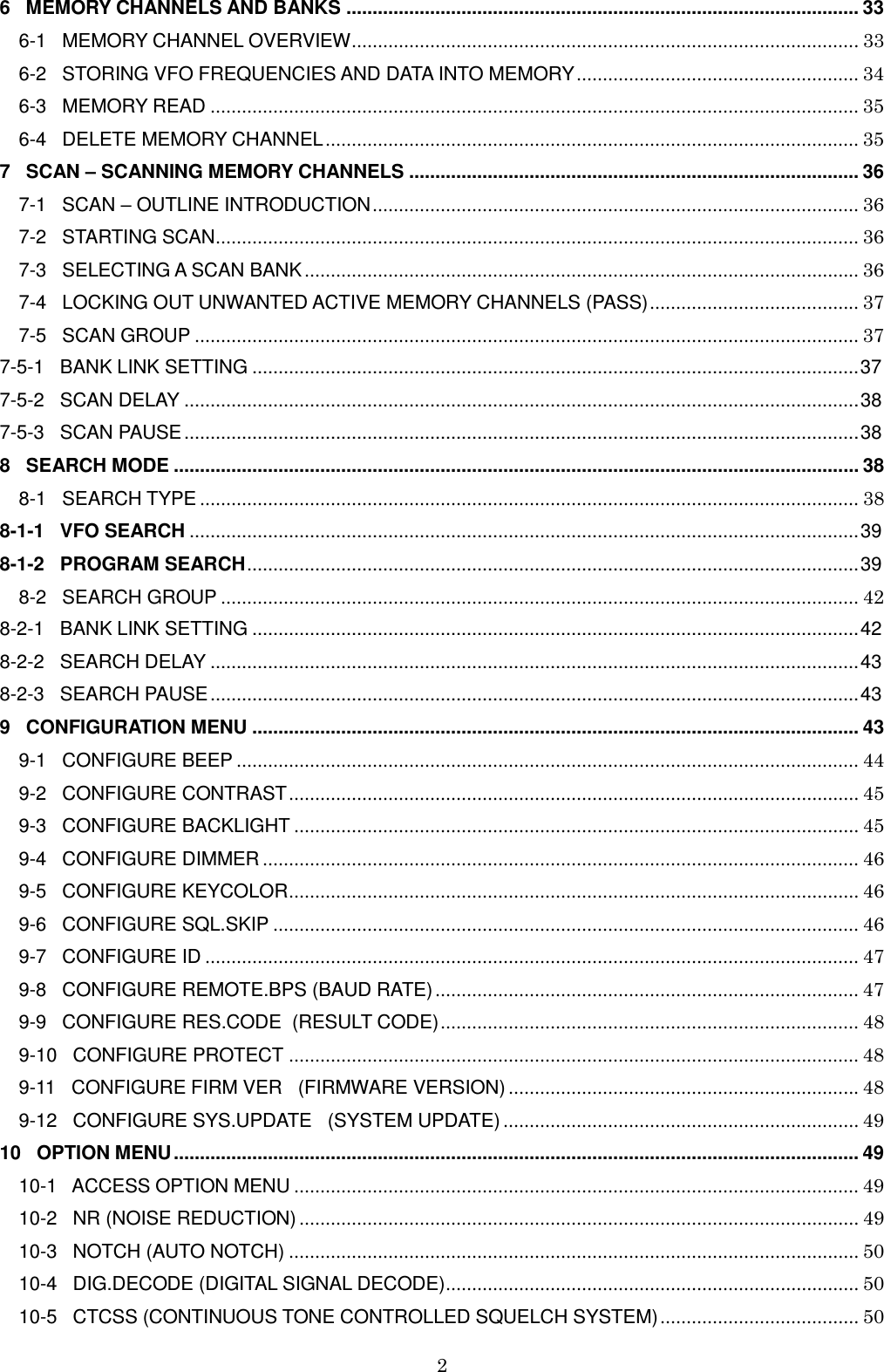 2  6   MEMORY CHANNELS AND BANKS .................................................................................................. 33 6-1   MEMORY CHANNEL OVERVIEW ................................................................................................. 33 6-2   STORING VFO FREQUENCIES AND DATA INTO MEMORY ...................................................... 34 6-3   MEMORY READ ............................................................................................................................ 35 6-4   DELETE MEMORY CHANNEL ...................................................................................................... 35 7   SCAN – SCANNING MEMORY CHANNELS ...................................................................................... 36 7-1   SCAN – OUTLINE INTRODUCTION ............................................................................................. 36 7-2   STARTING SCAN ........................................................................................................................... 36 7-3   SELECTING A SCAN BANK .......................................................................................................... 36 7-4   LOCKING OUT UNWANTED ACTIVE MEMORY CHANNELS (PASS) ........................................ 37 7-5   SCAN GROUP ............................................................................................................................... 37 7-5-1   BANK LINK SETTING .................................................................................................................... 37 7-5-2   SCAN DELAY ................................................................................................................................. 38 7-5-3   SCAN PAUSE ................................................................................................................................. 38 8   SEARCH MODE ................................................................................................................................... 38 8-1   SEARCH TYPE .............................................................................................................................. 38 8-1-1   VFO SEARCH ................................................................................................................................ 39 8-1-2   PROGRAM SEARCH ..................................................................................................................... 39 8-2   SEARCH GROUP .......................................................................................................................... 42 8-2-1   BANK LINK SETTING .................................................................................................................... 42 8-2-2   SEARCH DELAY ............................................................................................................................ 43 8-2-3   SEARCH PAUSE ............................................................................................................................ 43 9   CONFIGURATION MENU .................................................................................................................... 43 9-1   CONFIGURE BEEP ....................................................................................................................... 44 9-2   CONFIGURE CONTRAST ............................................................................................................. 45 9-3   CONFIGURE BACKLIGHT ............................................................................................................ 45 9-4   CONFIGURE DIMMER .................................................................................................................. 46 9-5   CONFIGURE KEYCOLOR ............................................................................................................. 46 9-6   CONFIGURE SQL.SKIP ................................................................................................................ 46 9-7   CONFIGURE ID ............................................................................................................................. 47 9-8   CONFIGURE REMOTE.BPS (BAUD RATE) ................................................................................. 47 9-9   CONFIGURE RES.CODE  (RESULT CODE) ................................................................................ 48 9-10   CONFIGURE PROTECT ............................................................................................................. 48 9-11   CONFIGURE FIRM VER   (FIRMWARE VERSION) ................................................................... 48 9-12   CONFIGURE SYS.UPDATE   (SYSTEM UPDATE) .................................................................... 49 10   OPTION MENU ................................................................................................................................... 49 10-1   ACCESS OPTION MENU ............................................................................................................ 49 10-2   NR (NOISE REDUCTION) ........................................................................................................... 49 10-3   NOTCH (AUTO NOTCH) ............................................................................................................. 50 10-4   DIG.DECODE (DIGITAL SIGNAL DECODE) ............................................................................... 50 10-5   CTCSS (CONTINUOUS TONE CONTROLLED SQUELCH SYSTEM) ...................................... 50 