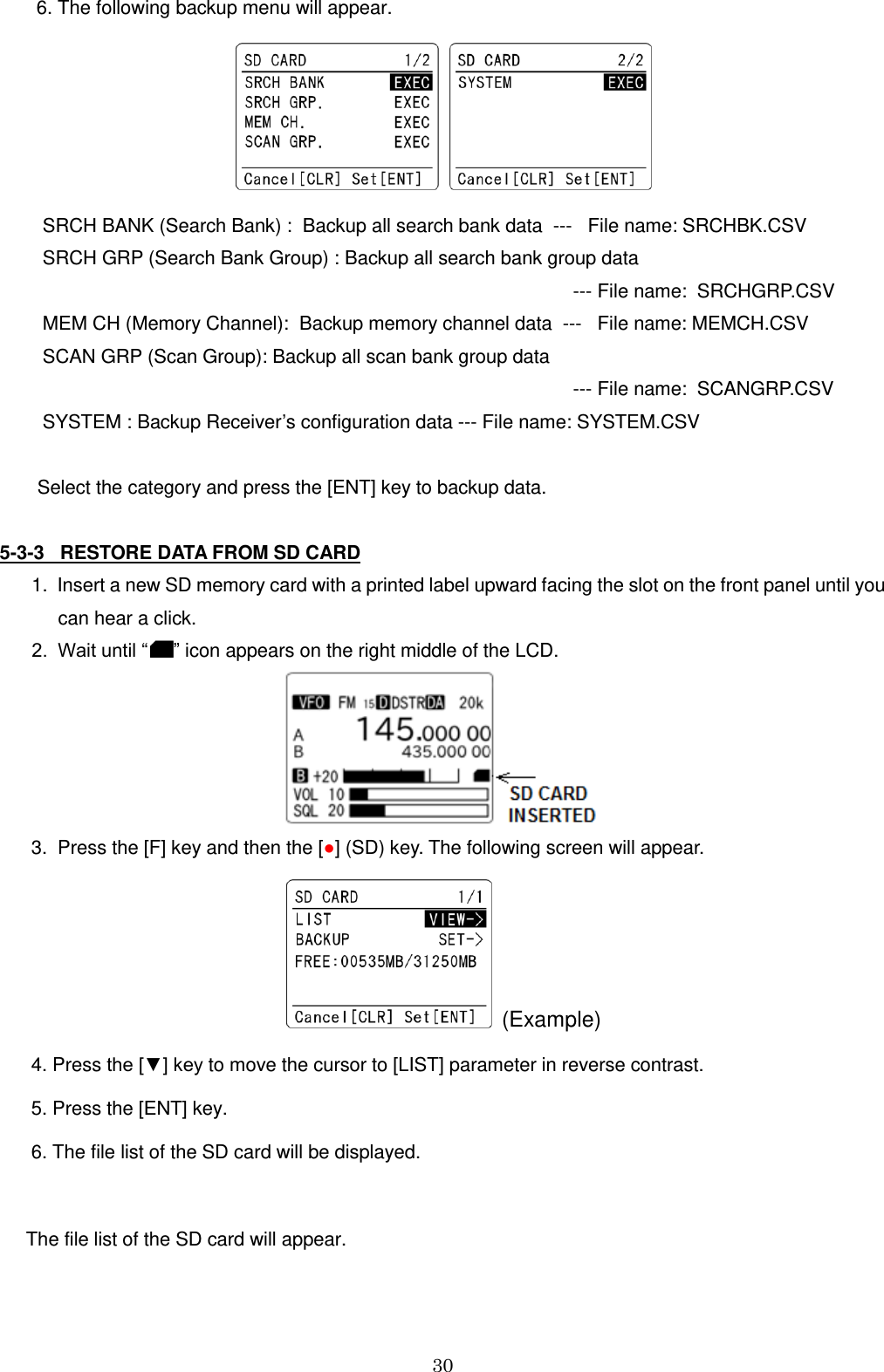 30         6. The following backup menu will appear.            SRCH BANK (Search Bank) :  Backup all search bank data  ---   File name: SRCHBK.CSV    SRCH GRP (Search Bank Group) : Backup all search bank group data                                                                                                         --- File name:  SRCHGRP.CSV    MEM CH (Memory Channel):  Backup memory channel data  ---   File name: MEMCH.CSV    SCAN GRP (Scan Group): Backup all scan bank group data                                                                                                         --- File name:  SCANGRP.CSV    SYSTEM : Backup Receiver’s configuration data --- File name: SYSTEM.CSV    Select the category and press the [ENT] key to backup data.  5-3-3   RESTORE DATA FROM SD CARD    1.  Insert a new SD memory card with a printed label upward facing the slot on the front panel until you           can hear a click.    2.  Wait until “ ” icon appears on the right middle of the LCD.                                                                             3.  Press the [F] key and then the [●] (SD) key. The following screen will appear.   (Example)       4. Press the [▼] key to move the cursor to [LIST] parameter in reverse contrast.       5. Press the [ENT] key.       6. The file list of the SD card will be displayed.                   The file list of the SD card will appear. 