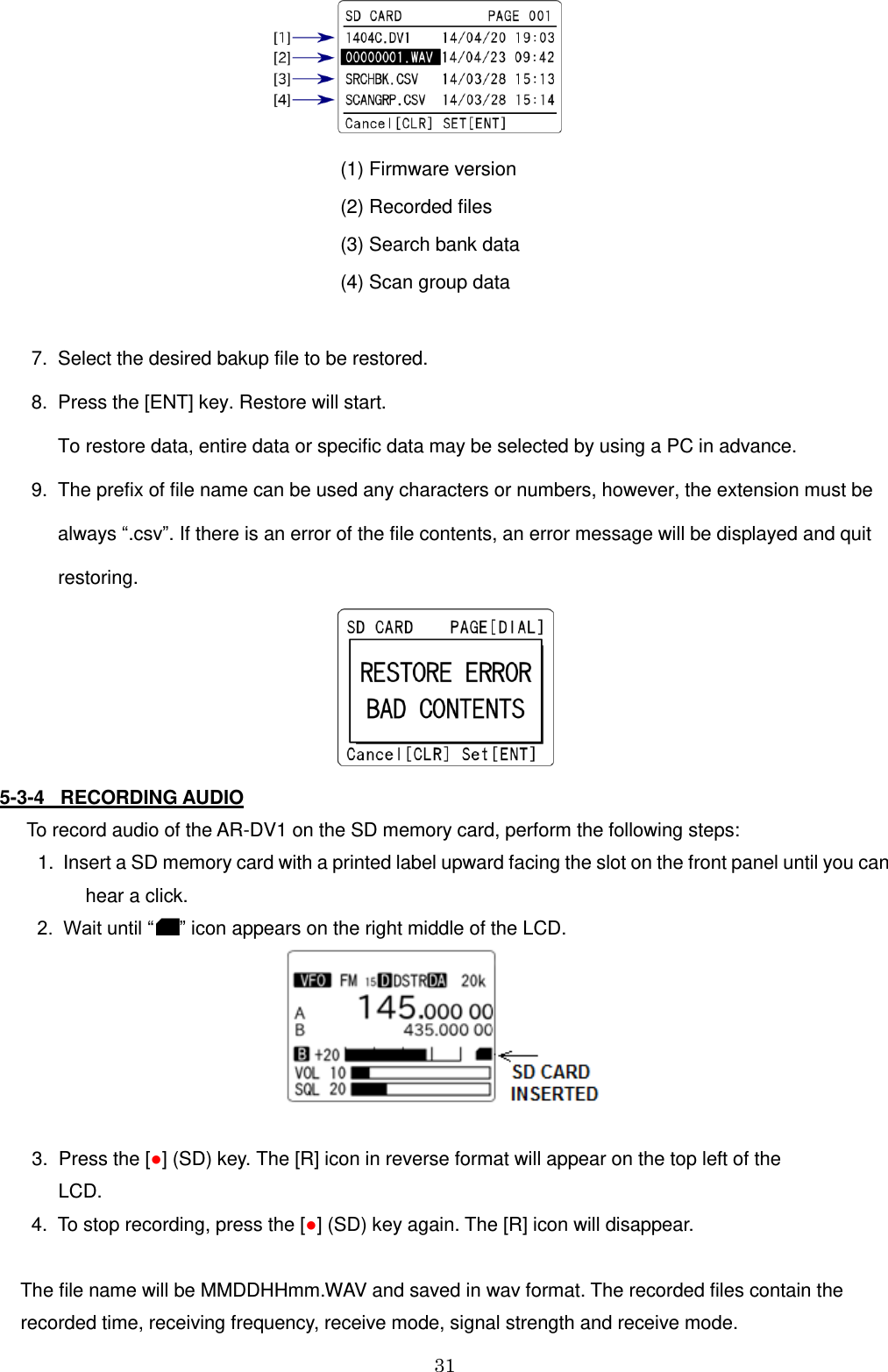 31                                                                                                                 (1) Firmware version                                                                 (2) Recorded files                                                                 (3) Search bank data                                                                  (4) Scan group data         7.  Select the desired bakup file to be restored.        8.  Press the [ENT] key. Restore will start.            To restore data, entire data or specific data may be selected by using a PC in advance.       9.  The prefix of file name can be used any characters or numbers, however, the extension must be             always “.csv”. If there is an error of the file contents, an error message will be displayed and quit            restoring.    5-3-4   RECORDING AUDIO   To record audio of the AR-DV1 on the SD memory card, perform the following steps:  1.  Insert a SD memory card with a printed label upward facing the slot on the front panel until you can           hear a click.     2.  Wait until “ ” icon appears on the right middle of the LCD.                                                                             3.  Press the [●] (SD) key. The [R] icon in reverse format will appear on the top left of the          LCD.       4.  To stop recording, press the [●] (SD) key again. The [R] icon will disappear.       The file name will be MMDDHHmm.WAV and saved in wav format. The recorded files contain the     recorded time, receiving frequency, receive mode, signal strength and receive mode. 
