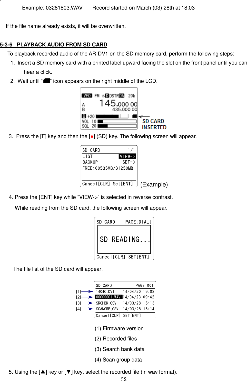 32  .                 Example: 03281803.WAV  --- Record started on March (03) 28th at 18:03      If the file name already exists, it will be overwritten.  5-3-6   PLAYBACK AUDIO FROM SD CARD   To playback recorded audio of the AR-DV1 on the SD memory card, perform the following steps:  1.  Insert a SD memory card with a printed label upward facing the slot on the front panel until you can           hear a click.     2.  Wait until “ ” icon appears on the right middle of the LCD.                                                                             3.  Press the [F] key and then the [●] (SD) key. The following screen will appear.   (Example)    4. Press the [ENT] key while “VIEW-&gt;” is selected in reverse contrast.      While reading from the SD card, the following screen will appear.            The file list of the SD card will appear.                                                                                                                (1) Firmware version                                                                 (2) Recorded files                                                                 (3) Search bank data                                                                  (4) Scan group data        5. Using the [▲] key or [▼] key, select the recorded file (in wav format). 