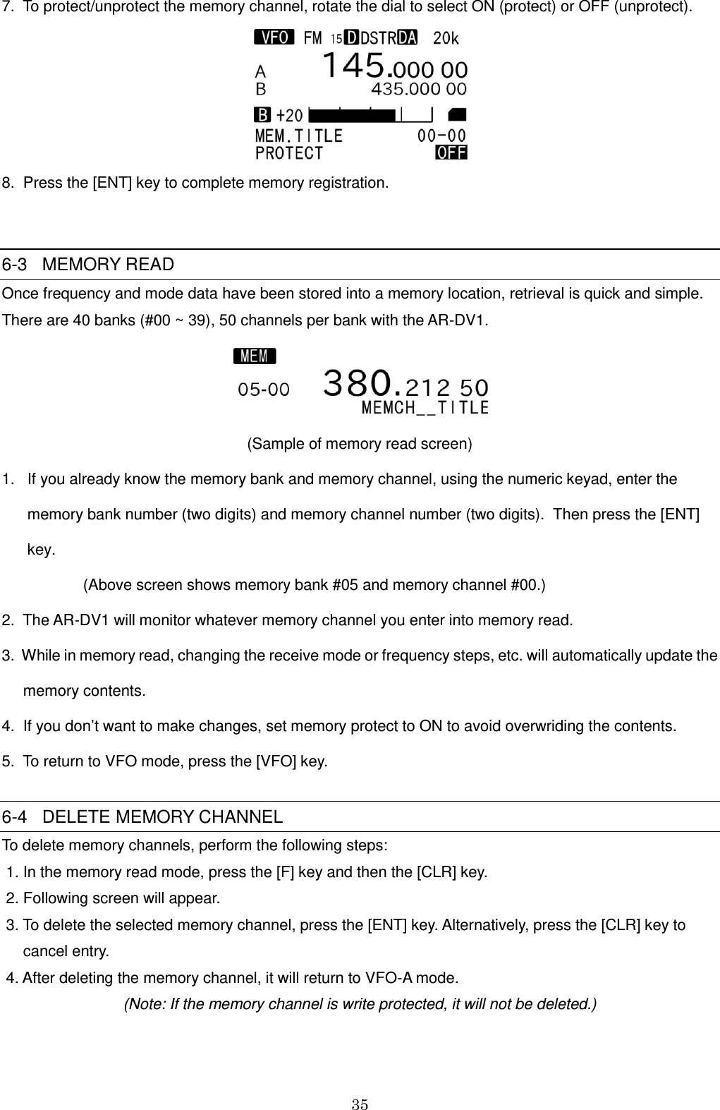 35  7.  To protect/unprotect the memory channel, rotate the dial to select ON (protect) or OFF (unprotect).   8.  Press the [ENT] key to complete memory registration.   6-3   MEMORY READ  Once frequency and mode data have been stored into a memory location, retrieval is quick and simple.  There are 40 banks (#00 ~ 39), 50 channels per bank with the AR-DV1.   (Sample of memory read screen) 1.   If you already know the memory bank and memory channel, using the numeric keyad, enter the           memory bank number (two digits) and memory channel number (two digits).  Then press the [ENT]       key.                    (Above screen shows memory bank #05 and memory channel #00.) 2.  The AR-DV1 will monitor whatever memory channel you enter into memory read. 3.  While in memory read, changing the receive mode or frequency steps, etc. will automatically update the      memory contents. 4.  If you don’t want to make changes, set memory protect to ON to avoid overwriding the contents. 5.  To return to VFO mode, press the [VFO] key.  6-4   DELETE MEMORY CHANNEL  To delete memory channels, perform the following steps:  1. In the memory read mode, press the [F] key and then the [CLR] key.  2. Following screen will appear.  3. To delete the selected memory channel, press the [ENT] key. Alternatively, press the [CLR] key to      cancel entry.  4. After deleting the memory channel, it will return to VFO-A mode. (Note: If the memory channel is write protected, it will not be deleted.)   